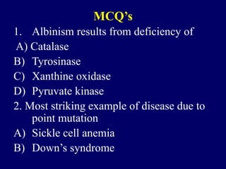 MCQ’s
1. Albinism results from deficiency of
A) Catalase
B) Tyrosinase
C) Xanthine oxidase
D) Pyruvate kinase
2. Most striking example of disease due to
point mutation
A) Sickle cell anemia
B) Down’s syndrome
 