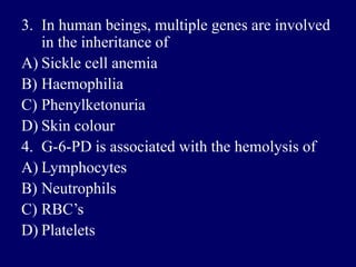 3. In human beings, multiple genes are involved
in the inheritance of
A) Sickle cell anemia
B) Haemophilia
C) Phenylketonuria
D) Skin colour
4. G-6-PD is associated with the hemolysis of
A) Lymphocytes
B) Neutrophils
C) RBC’s
D) Platelets
 