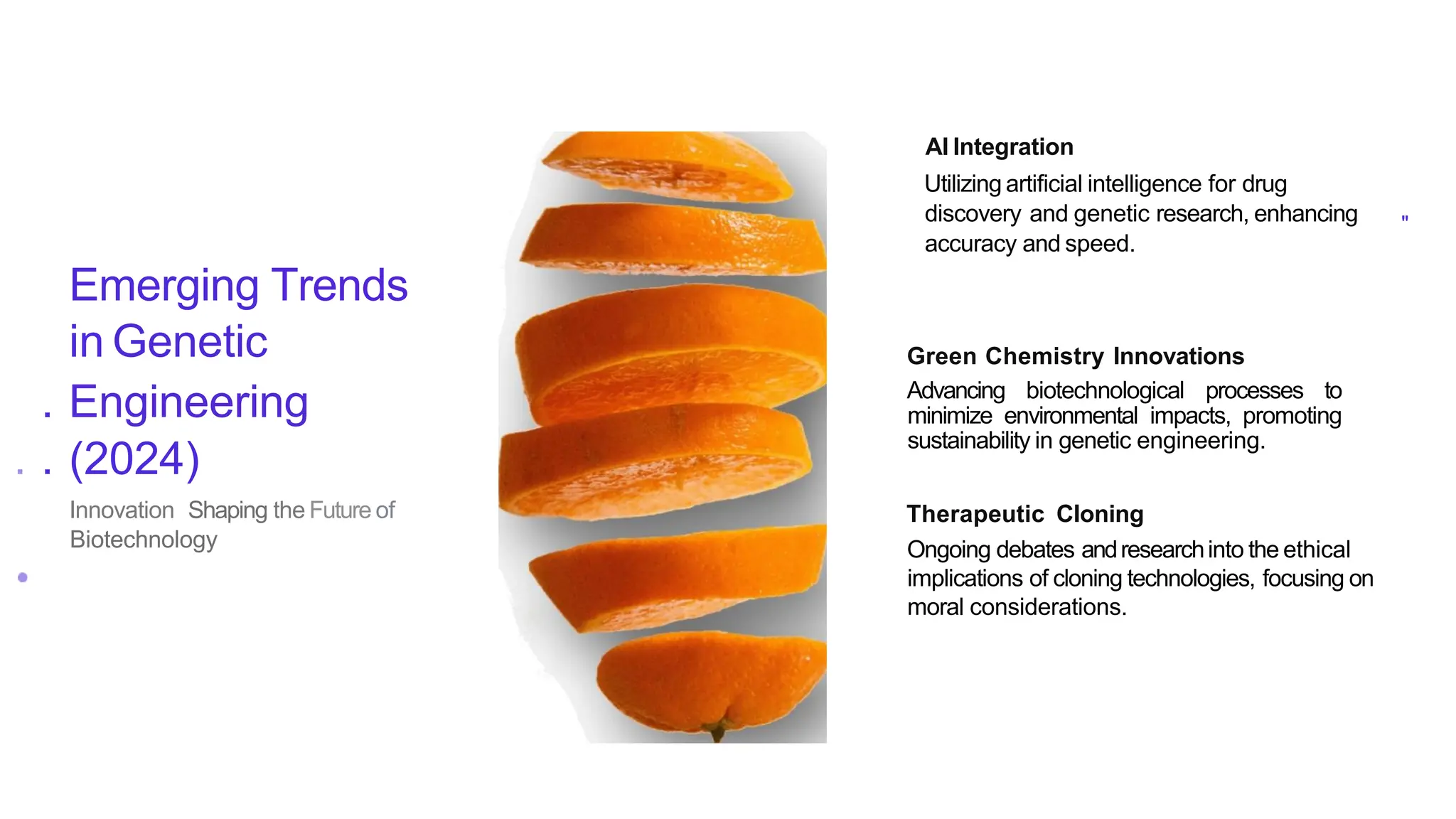 Emerging Trends
in Genetic
. Engineering
. . (2024)
Innovation Shaping the Future of
Biotechnology
AI Integration
Utilizing artificial intelligence for drug
discovery and genetic research, enhancing
accuracy and speed.
"
Green Chemistry Innovations
Advancing biotechnological processes to
minimize environmental impacts, promoting
sustainability in genetic engineering.
Therapeutic Cloning
Ongoing debates andresearchinto the ethical
implications of cloning technologies, focusing on
moral considerations.
 