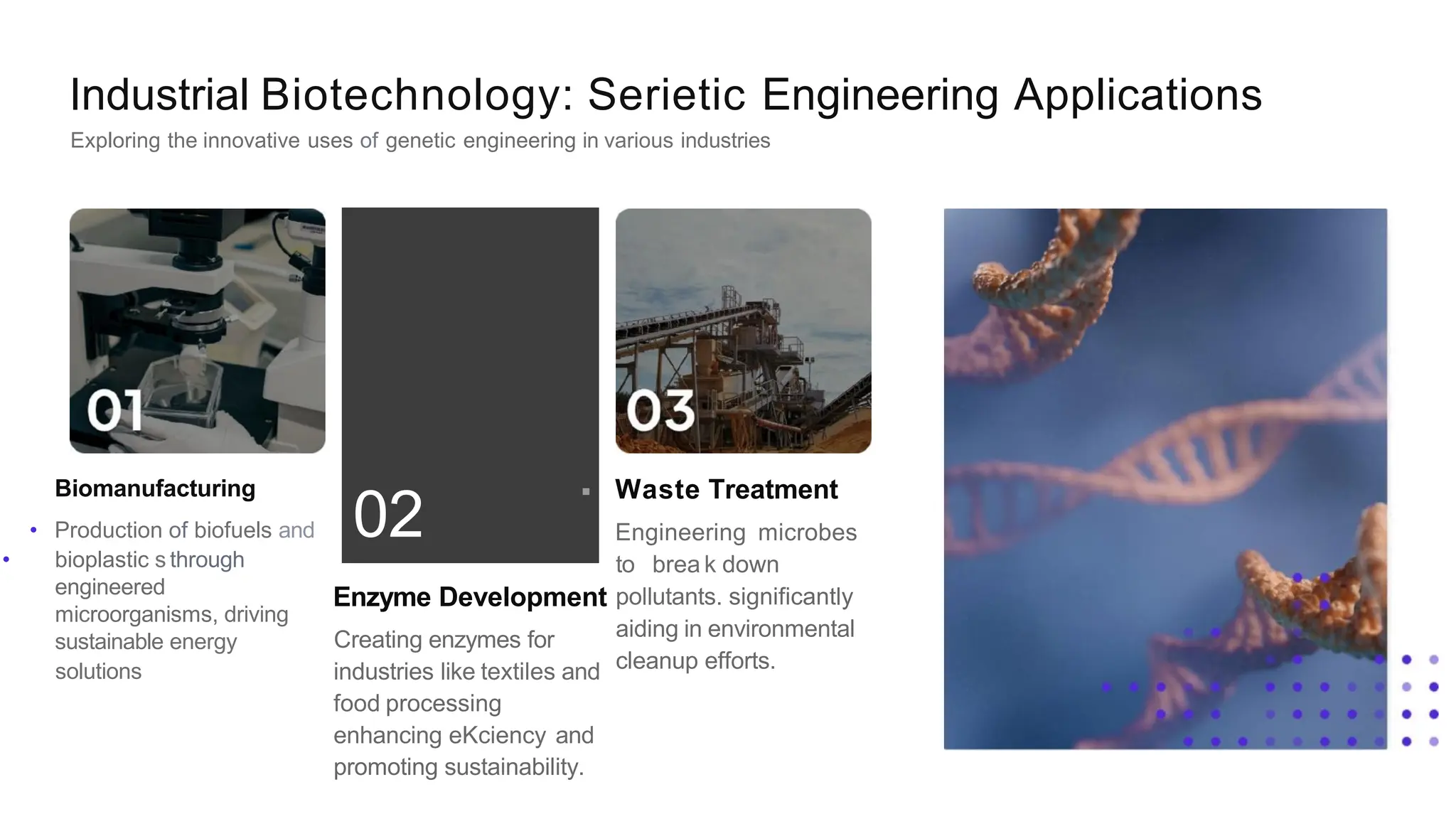 .
02
Industrial Biotechnology: Serietic Engineering Applications
Exploring the innovative uses of genetic engineering in various industries
Biomanufacturing
• Production of biofuels and
• bioplastic s through
engineered
microorganisms, driving
sustainable energy
solutions
Enzyme Development
Creating enzymes for
industries like textiles and
food processing
enhancing eKciency and
promoting sustainability.
Waste Treatment
Engineering microbes
to brea k down
pollutants. significantly
aiding in environmental
cleanup efforts.
 
