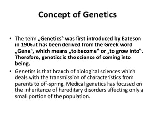 Concept of Genetics
• The term „Genetics‟ was first introduced by Bateson
in 1906.it has been derived from the Greek word
„Gene‟, which means „to become‟ or „to grow into‟.
Therefore, genetics is the science of coming into
being.
• Genetics is that branch of biological sciences which
deals with the transmission of characteristics from
parents to off-spring. Medical genetics has focused on
the inheritance of hereditary disorders affecting only a
small portion of the population.
 
