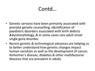 Contd…
• Genetic services have been primarily associated with
prenatal genetic counselling, identification of
paediatric disorders associated with birth defects
&dysmorphology, & in some cases rare adult onset
single gene disorder.
• Recent genetic & technological advances are helping us
to better understand how genetic changes impact
human variation as well as the development of cancer,
Alzheimer's disease, diabetes & other multifactorial
diseases that are prevalent in adults
 