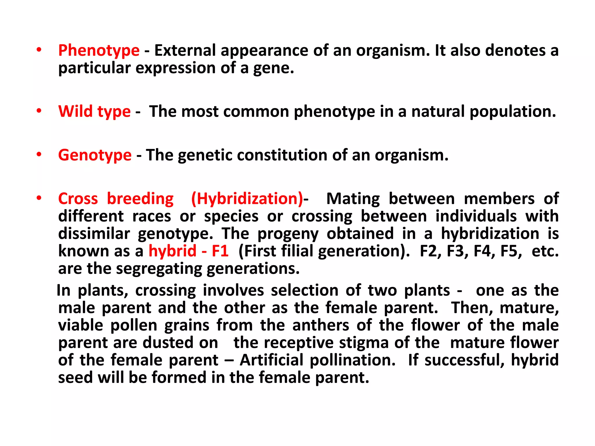 • Phenotype - External appearance of an organism. It also denotes a
particular expression of a gene.
• Wild type - The most common phenotype in a natural population.
• Genotype - The genetic constitution of an organism.
• Cross breeding (Hybridization)- Mating between members of
different races or species or crossing between individuals with
dissimilar genotype. The progeny obtained in a hybridization is
known as a hybrid - F1 (First filial generation). F2, F3, F4, F5, etc.
are the segregating generations.
In plants, crossing involves selection of two plants - one as the
male parent and the other as the female parent. Then, mature,
viable pollen grains from the anthers of the flower of the male
parent are dusted on the receptive stigma of the mature flower
of the female parent – Artificial pollination. If successful, hybrid
seed will be formed in the female parent.
 