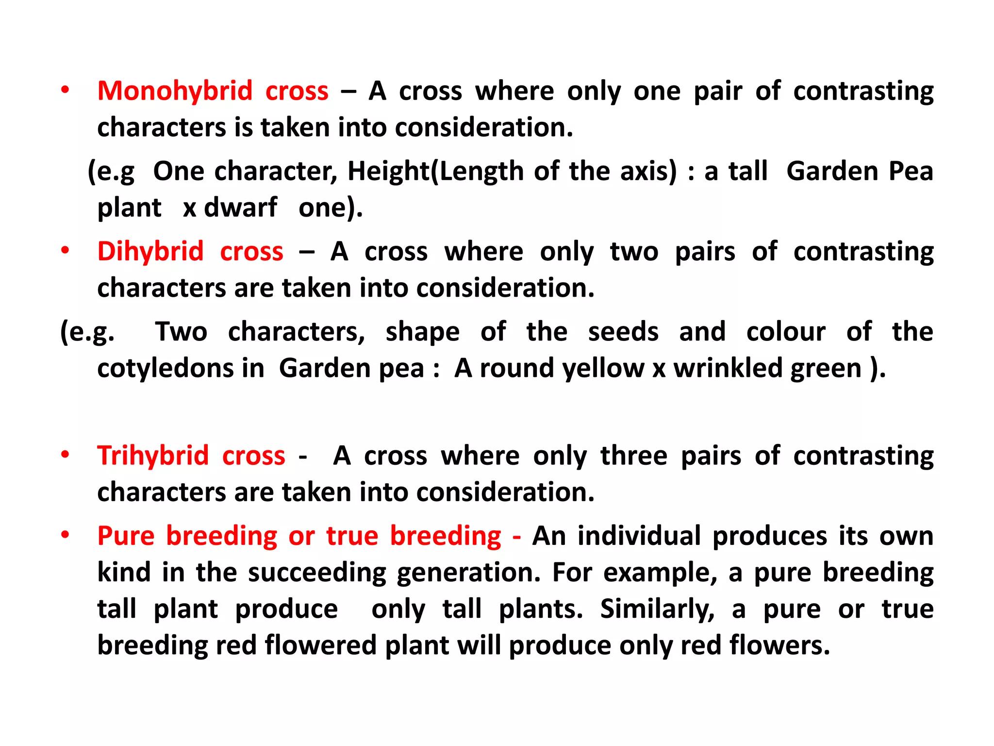 • Monohybrid cross – A cross where only one pair of contrasting
characters is taken into consideration.
(e.g One character, Height(Length of the axis) : a tall Garden Pea
plant x dwarf one).
• Dihybrid cross – A cross where only two pairs of contrasting
characters are taken into consideration.
(e.g. Two characters, shape of the seeds and colour of the
cotyledons in Garden pea : A round yellow x wrinkled green ).
• Trihybrid cross - A cross where only three pairs of contrasting
characters are taken into consideration.
• Pure breeding or true breeding - An individual produces its own
kind in the succeeding generation. For example, a pure breeding
tall plant produce only tall plants. Similarly, a pure or true
breeding red flowered plant will produce only red flowers.
 