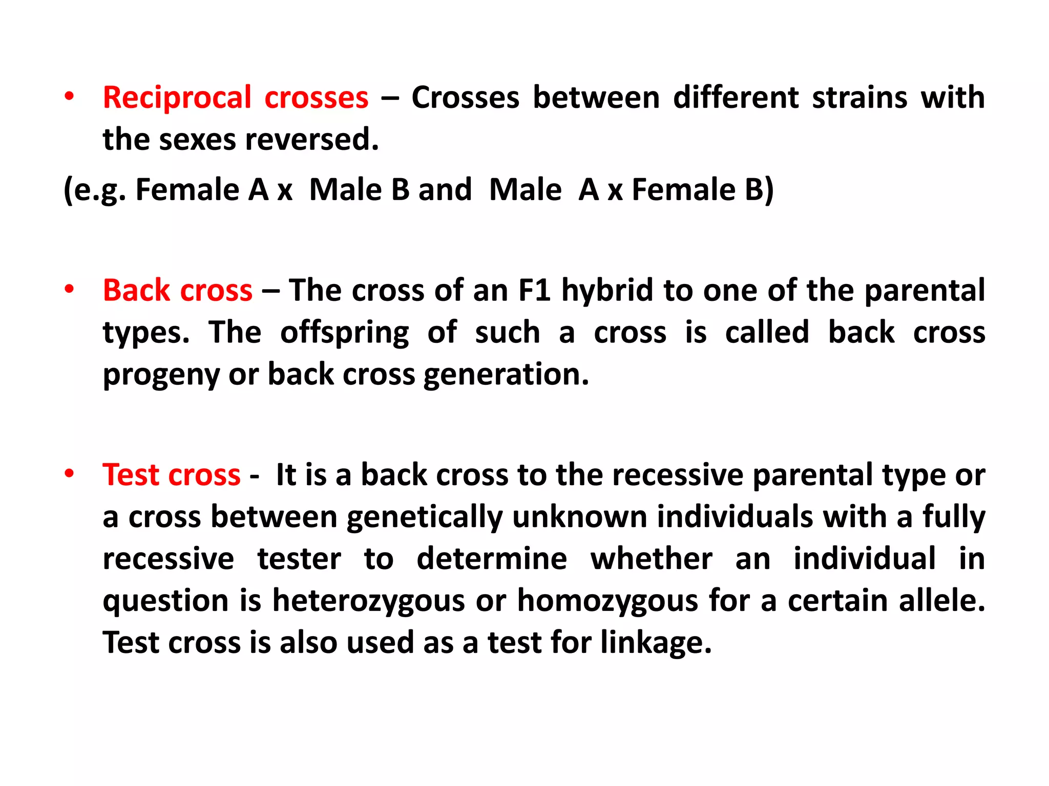 • Reciprocal crosses – Crosses between different strains with
the sexes reversed.
(e.g. Female A x Male B and Male A x Female B)
• Back cross – The cross of an F1 hybrid to one of the parental
types. The offspring of such a cross is called back cross
progeny or back cross generation.
• Test cross - It is a back cross to the recessive parental type or
a cross between genetically unknown individuals with a fully
recessive tester to determine whether an individual in
question is heterozygous or homozygous for a certain allele.
Test cross is also used as a test for linkage.
 