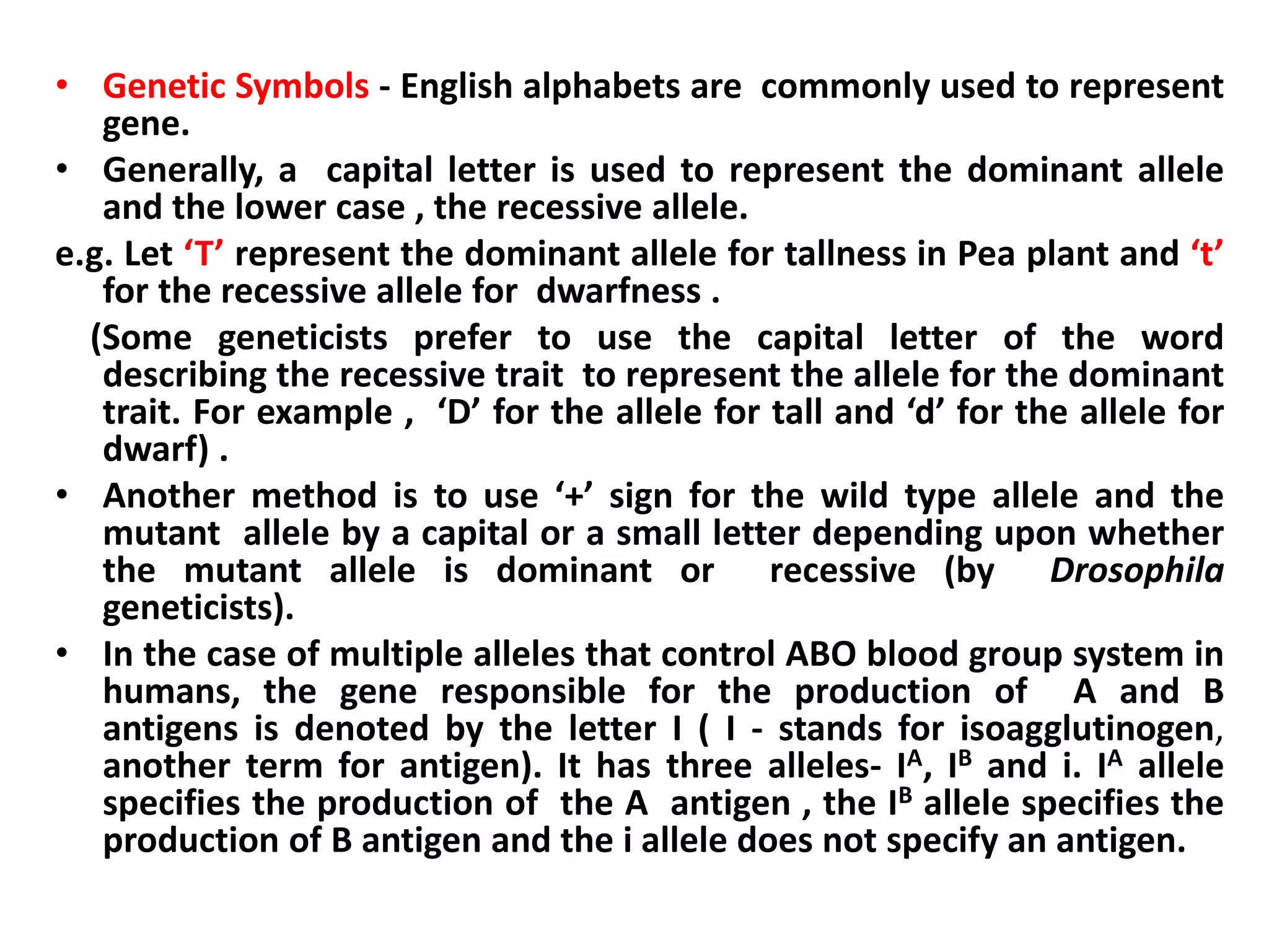• Genetic Symbols - English alphabets are commonly used to represent
gene.
• Generally, a capital letter is used to represent the dominant allele
and the lower case , the recessive allele.
e.g. Let ‘T’ represent the dominant allele for tallness in Pea plant and ‘t’
for the recessive allele for dwarfness .
(Some geneticists prefer to use the capital letter of the word
describing the recessive trait to represent the allele for the dominant
trait. For example , ‘D’ for the allele for tall and ‘d’ for the allele for
dwarf) .
• Another method is to use ‘+’ sign for the wild type allele and the
mutant allele by a capital or a small letter depending upon whether
the mutant allele is dominant or recessive (by Drosophila
geneticists).
• In the case of multiple alleles that control ABO blood group system in
humans, the gene responsible for the production of A and B
antigens is denoted by the letter I ( I - stands for isoagglutinogen,
another term for antigen). It has three alleles- IA, IB and i. IA allele
specifies the production of the A antigen , the IB allele specifies the
production of B antigen and the i allele does not specify an antigen.
 