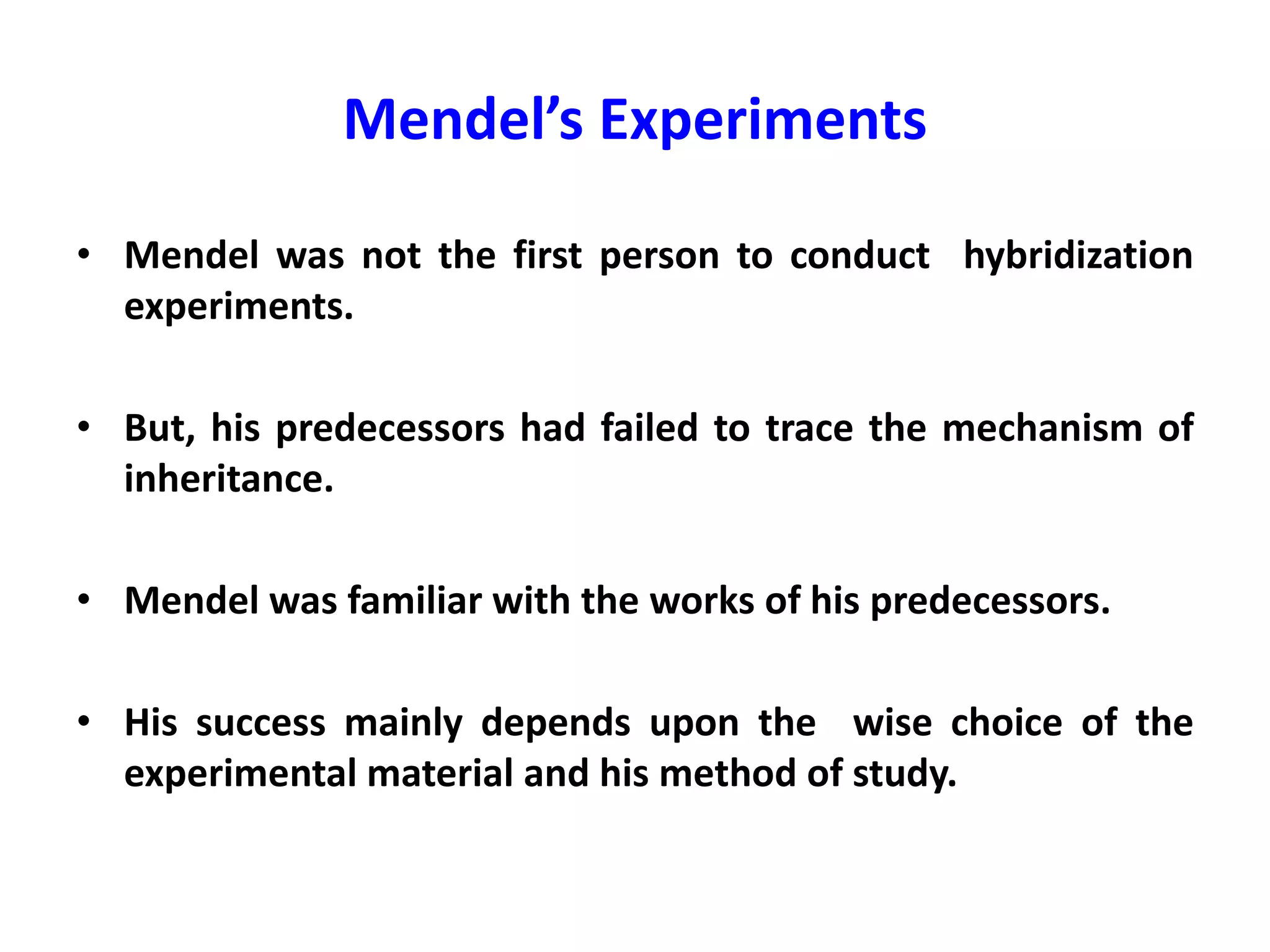 Mendel’s Experiments
• Mendel was not the first person to conduct hybridization
experiments.
• But, his predecessors had failed to trace the mechanism of
inheritance.
• Mendel was familiar with the works of his predecessors.
• His success mainly depends upon the wise choice of the
experimental material and his method of study.
 