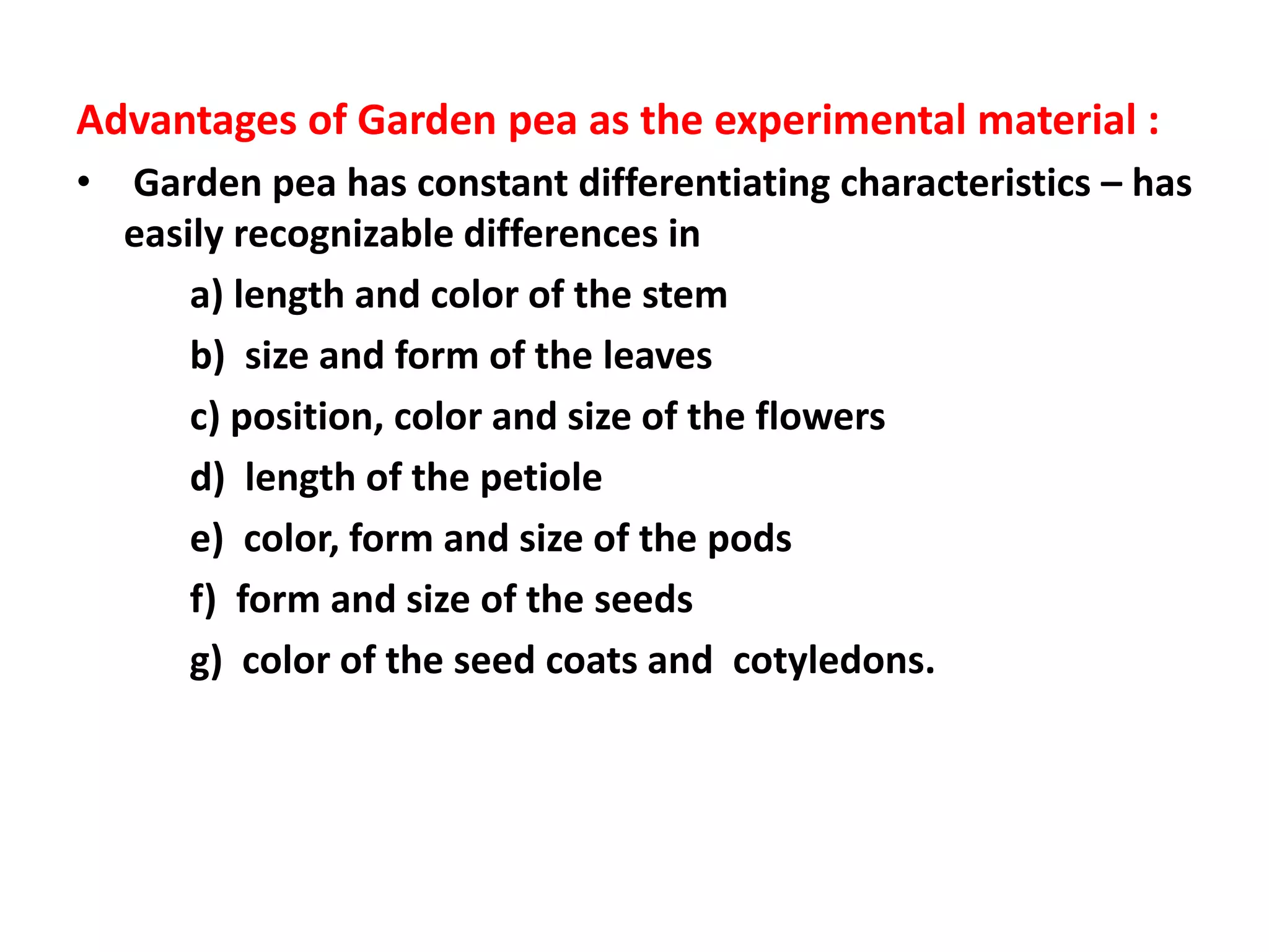 Advantages of Garden pea as the experimental material :
• Garden pea has constant differentiating characteristics – has
easily recognizable differences in
a) length and color of the stem
b) size and form of the leaves
c) position, color and size of the flowers
d) length of the petiole
e) color, form and size of the pods
f) form and size of the seeds
g) color of the seed coats and cotyledons.
 