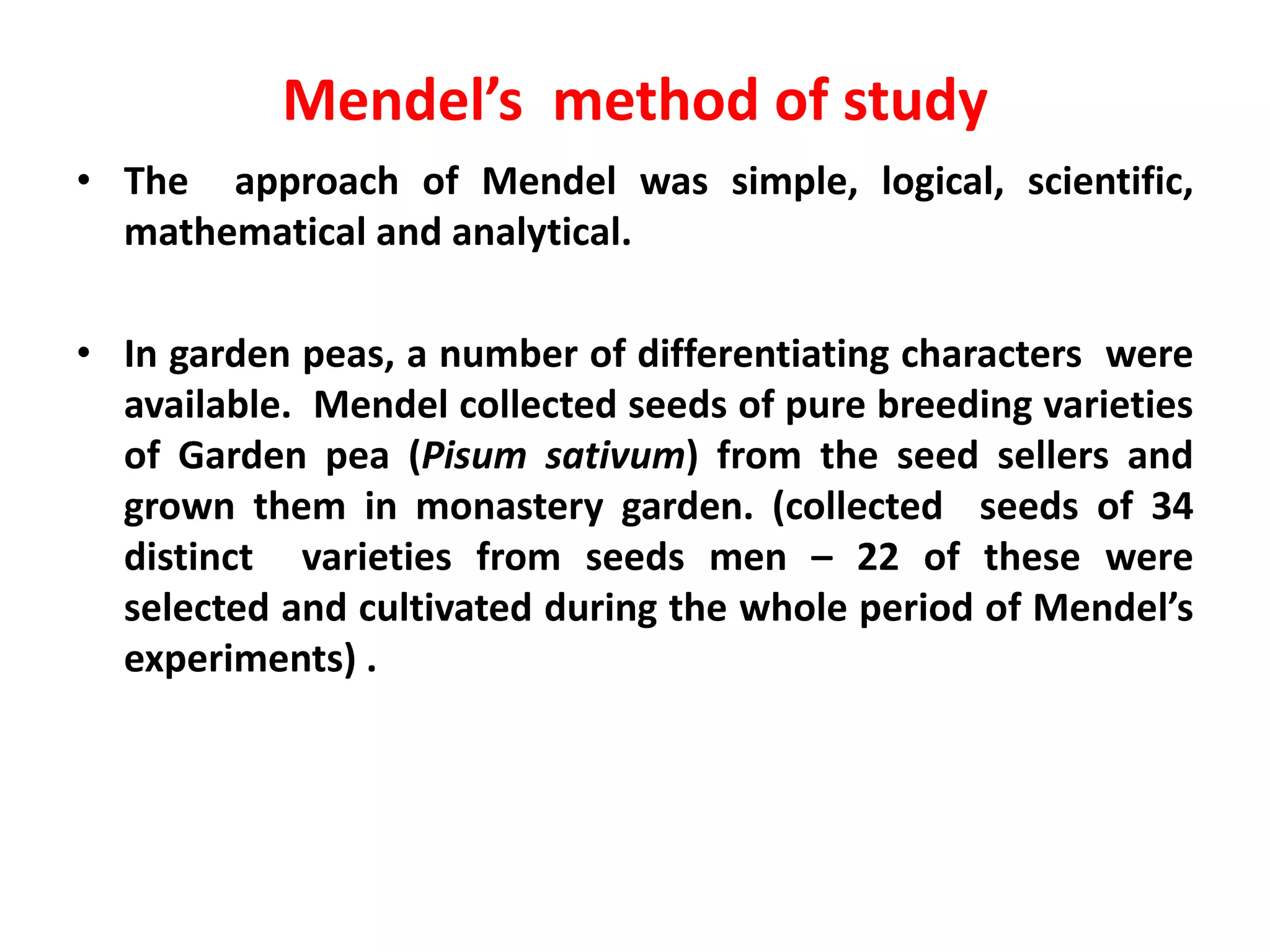 Mendel’s method of study
• The approach of Mendel was simple, logical, scientific,
mathematical and analytical.
• In garden peas, a number of differentiating characters were
available. Mendel collected seeds of pure breeding varieties
of Garden pea (Pisum sativum) from the seed sellers and
grown them in monastery garden. (collected seeds of 34
distinct varieties from seeds men – 22 of these were
selected and cultivated during the whole period of Mendel’s
experiments) .
 