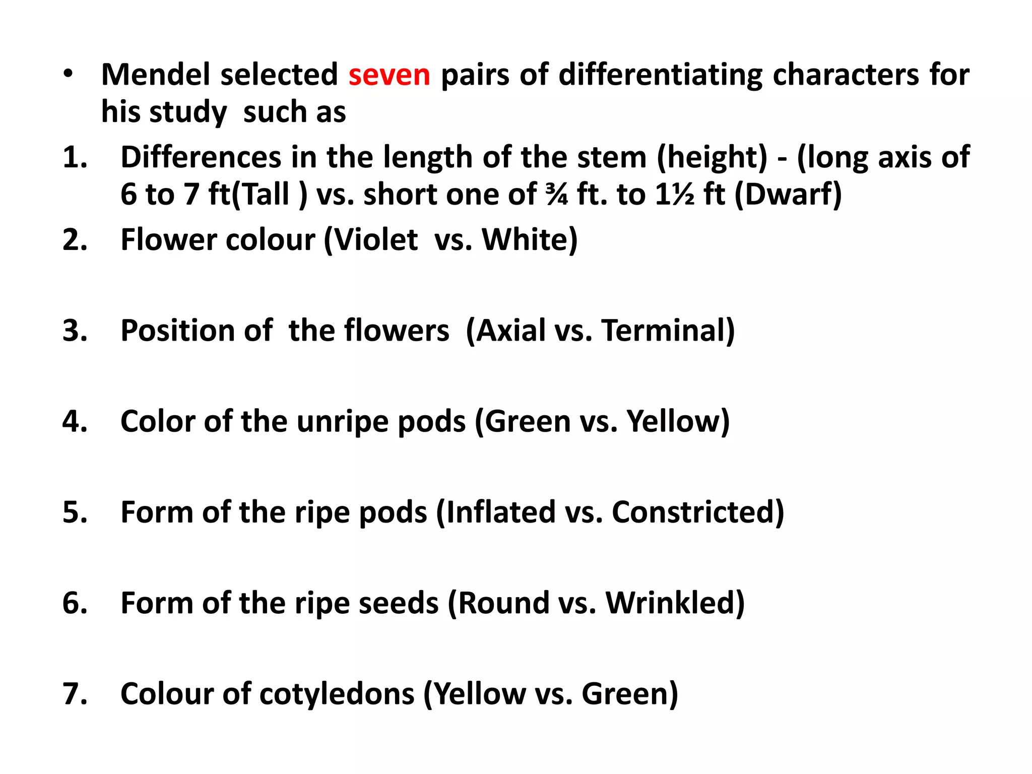• Mendel selected seven pairs of differentiating characters for
his study such as
1. Differences in the length of the stem (height) - (long axis of
6 to 7 ft(Tall ) vs. short one of ¾ ft. to 1½ ft (Dwarf)
2. Flower colour (Violet vs. White)
3. Position of the flowers (Axial vs. Terminal)
4. Color of the unripe pods (Green vs. Yellow)
5. Form of the ripe pods (Inflated vs. Constricted)
6. Form of the ripe seeds (Round vs. Wrinkled)
7. Colour of cotyledons (Yellow vs. Green)
 