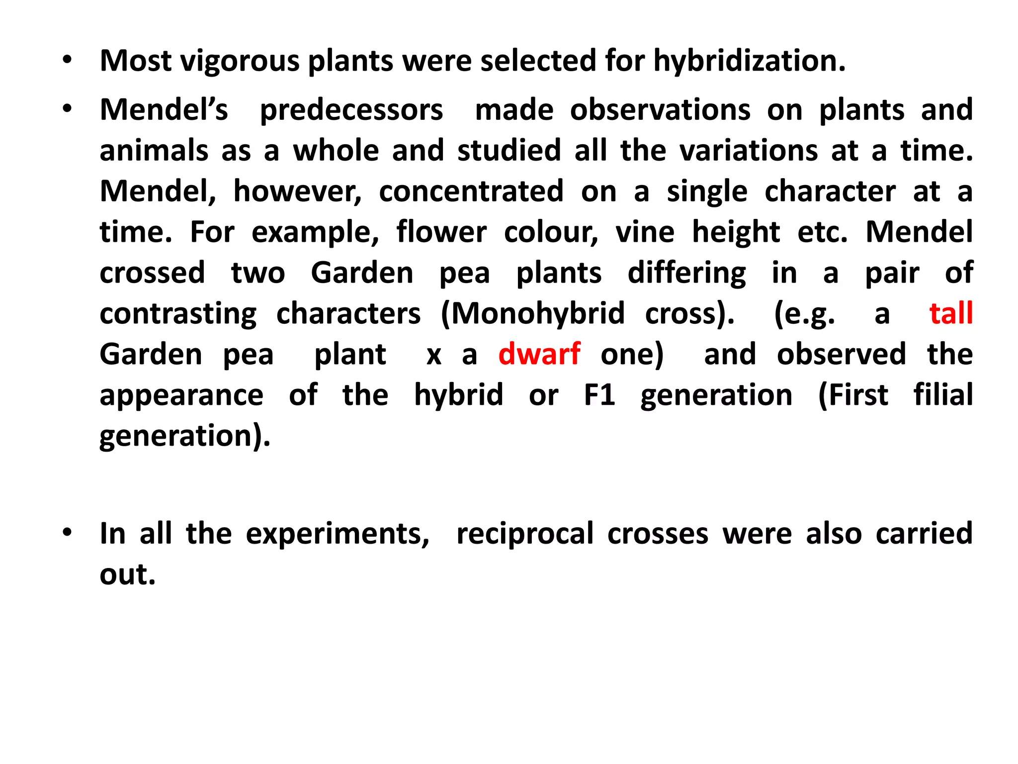 • Most vigorous plants were selected for hybridization.
• Mendel’s predecessors made observations on plants and
animals as a whole and studied all the variations at a time.
Mendel, however, concentrated on a single character at a
time. For example, flower colour, vine height etc. Mendel
crossed two Garden pea plants differing in a pair of
contrasting characters (Monohybrid cross). (e.g. a tall
Garden pea plant x a dwarf one) and observed the
appearance of the hybrid or F1 generation (First filial
generation).
• In all the experiments, reciprocal crosses were also carried
out.
 