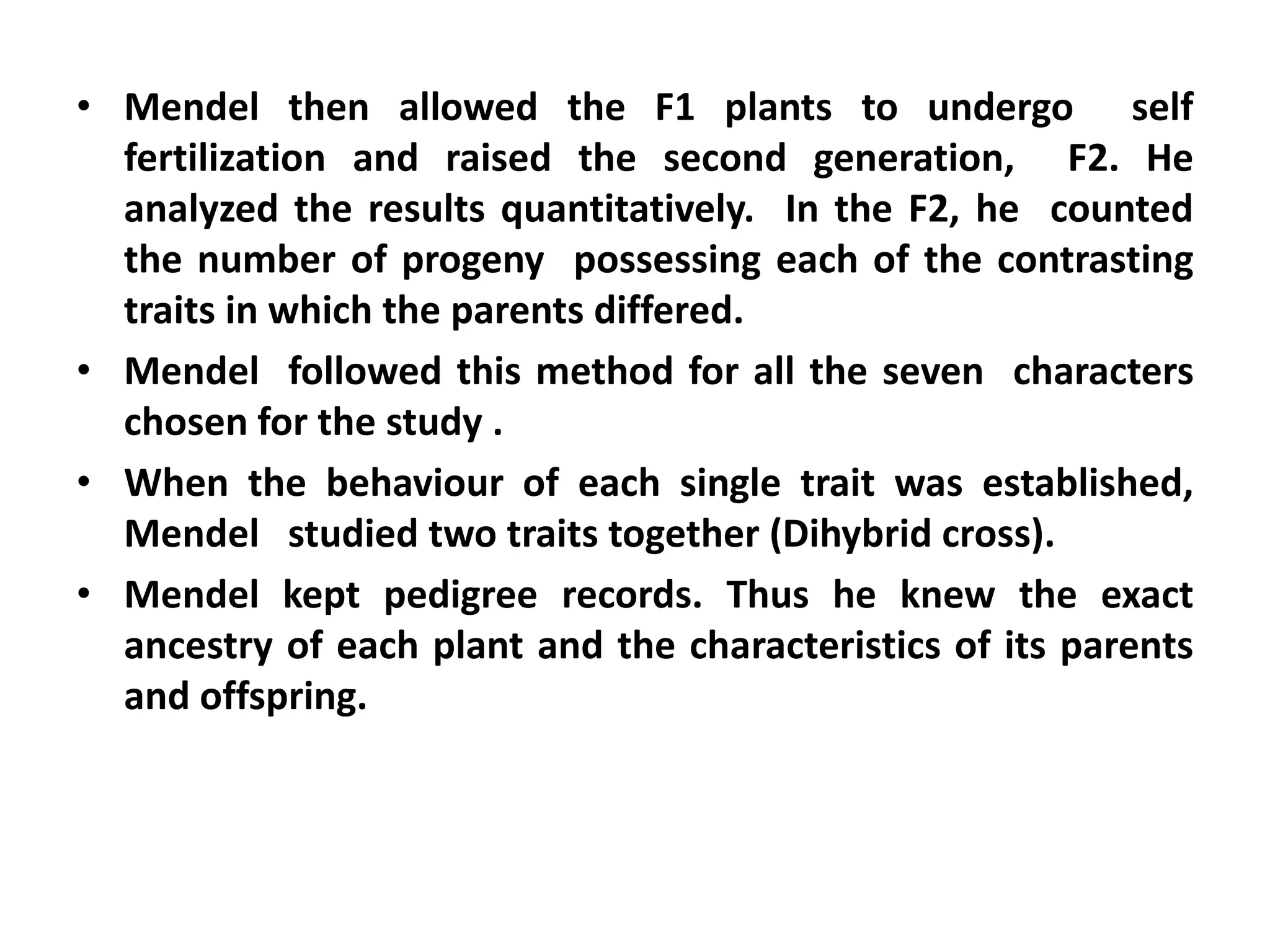 • Mendel then allowed the F1 plants to undergo self
fertilization and raised the second generation, F2. He
analyzed the results quantitatively. In the F2, he counted
the number of progeny possessing each of the contrasting
traits in which the parents differed.
• Mendel followed this method for all the seven characters
chosen for the study .
• When the behaviour of each single trait was established,
Mendel studied two traits together (Dihybrid cross).
• Mendel kept pedigree records. Thus he knew the exact
ancestry of each plant and the characteristics of its parents
and offspring.
 