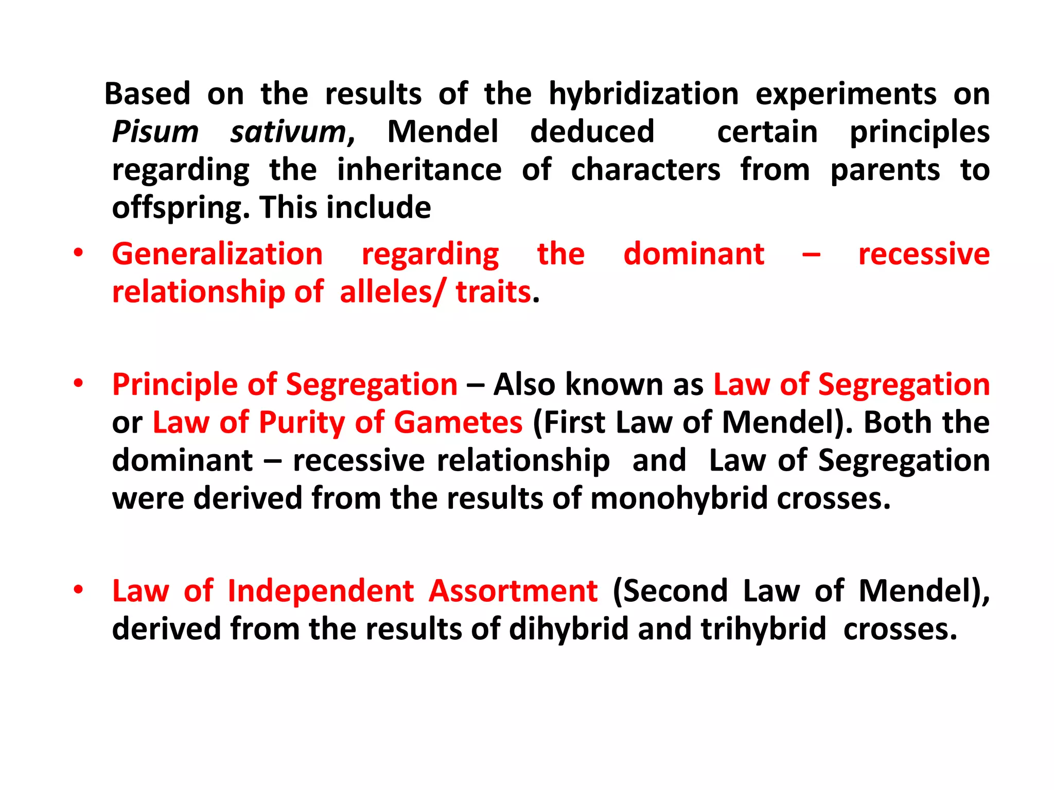 Based on the results of the hybridization experiments on
Pisum sativum, Mendel deduced certain principles
regarding the inheritance of characters from parents to
offspring. This include
• Generalization regarding the dominant – recessive
relationship of alleles/ traits.
• Principle of Segregation – Also known as Law of Segregation
or Law of Purity of Gametes (First Law of Mendel). Both the
dominant – recessive relationship and Law of Segregation
were derived from the results of monohybrid crosses.
• Law of Independent Assortment (Second Law of Mendel),
derived from the results of dihybrid and trihybrid crosses.
 