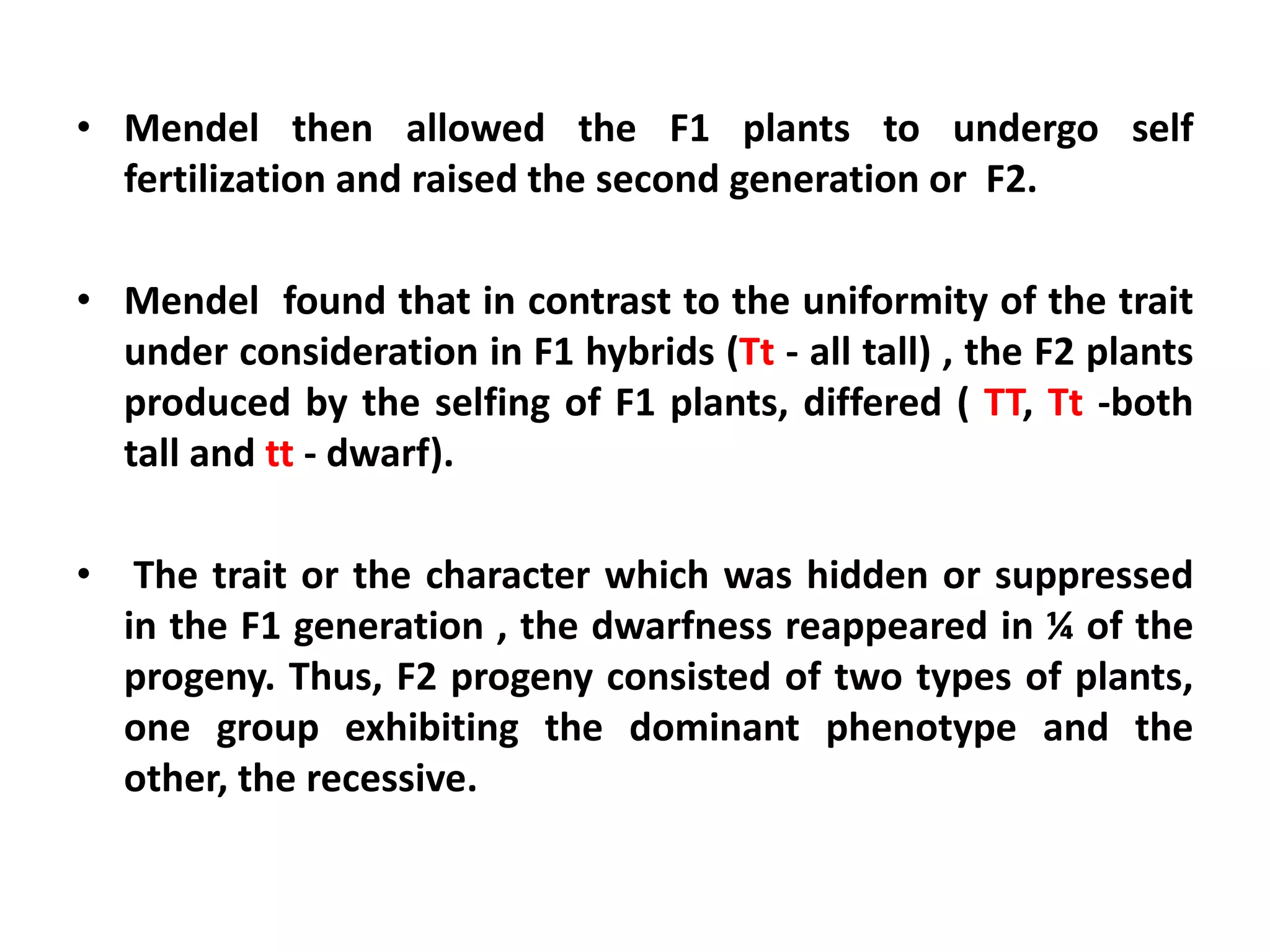 • Mendel then allowed the F1 plants to undergo self
fertilization and raised the second generation or F2.
• Mendel found that in contrast to the uniformity of the trait
under consideration in F1 hybrids (Tt - all tall) , the F2 plants
produced by the selfing of F1 plants, differed ( TT, Tt -both
tall and tt - dwarf).
• The trait or the character which was hidden or suppressed
in the F1 generation , the dwarfness reappeared in ¼ of the
progeny. Thus, F2 progeny consisted of two types of plants,
one group exhibiting the dominant phenotype and the
other, the recessive.
 