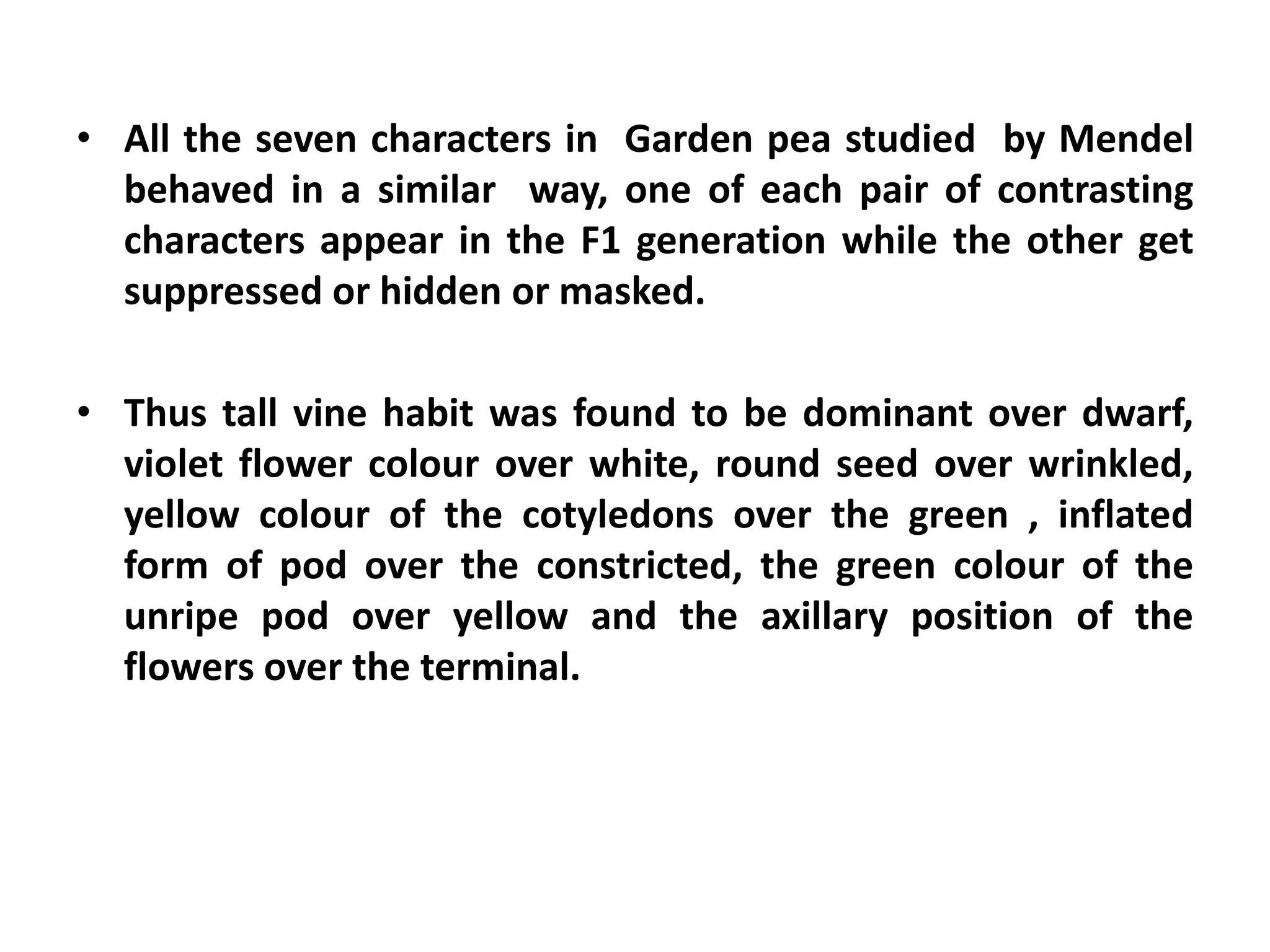 • All the seven characters in Garden pea studied by Mendel
behaved in a similar way, one of each pair of contrasting
characters appear in the F1 generation while the other get
suppressed or hidden or masked.
• Thus tall vine habit was found to be dominant over dwarf,
violet flower colour over white, round seed over wrinkled,
yellow colour of the cotyledons over the green , inflated
form of pod over the constricted, the green colour of the
unripe pod over yellow and the axillary position of the
flowers over the terminal.
 