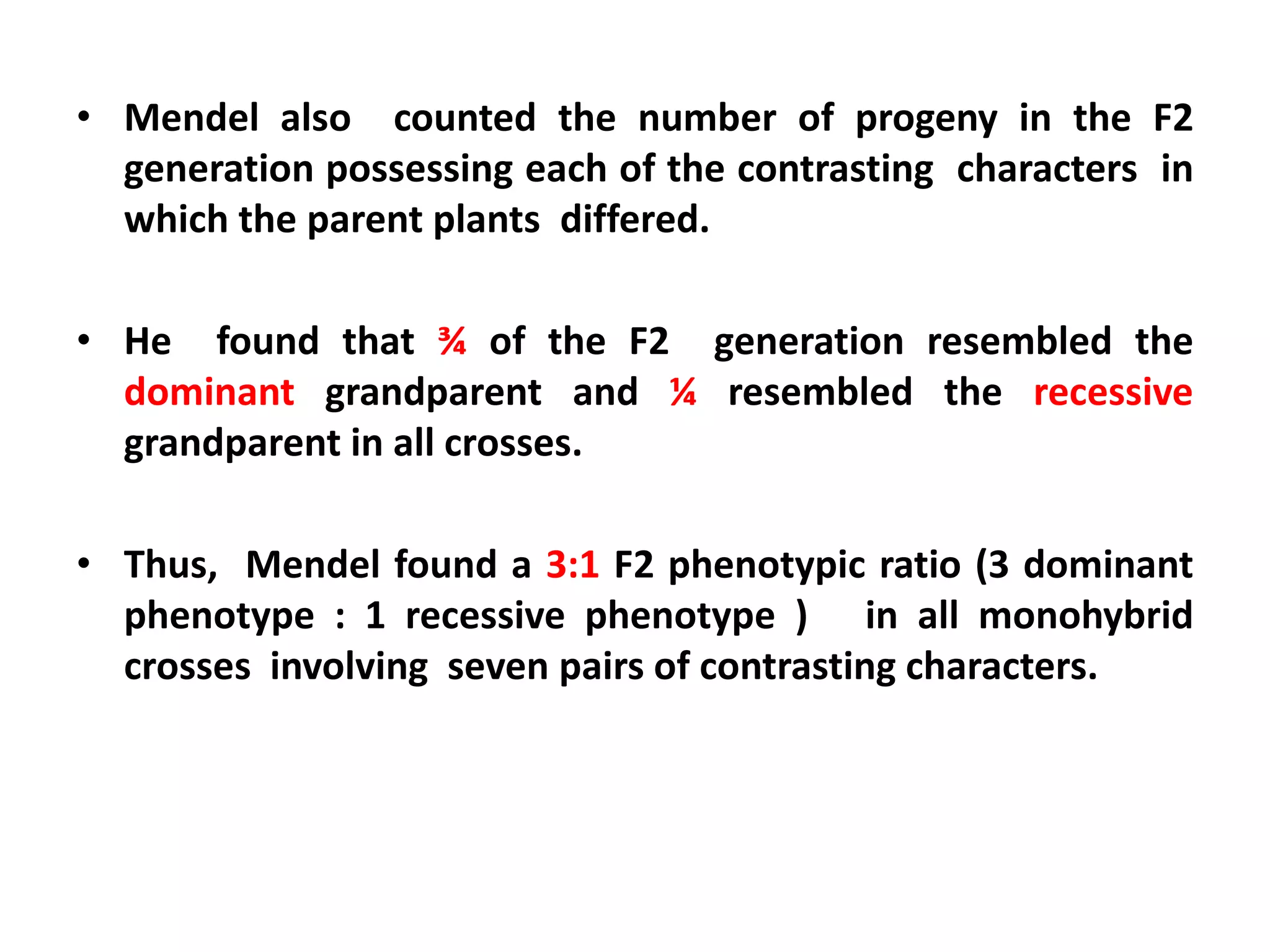 • Mendel also counted the number of progeny in the F2
generation possessing each of the contrasting characters in
which the parent plants differed.
• He found that ¾ of the F2 generation resembled the
dominant grandparent and ¼ resembled the recessive
grandparent in all crosses.
• Thus, Mendel found a 3:1 F2 phenotypic ratio (3 dominant
phenotype : 1 recessive phenotype ) in all monohybrid
crosses involving seven pairs of contrasting characters.
 