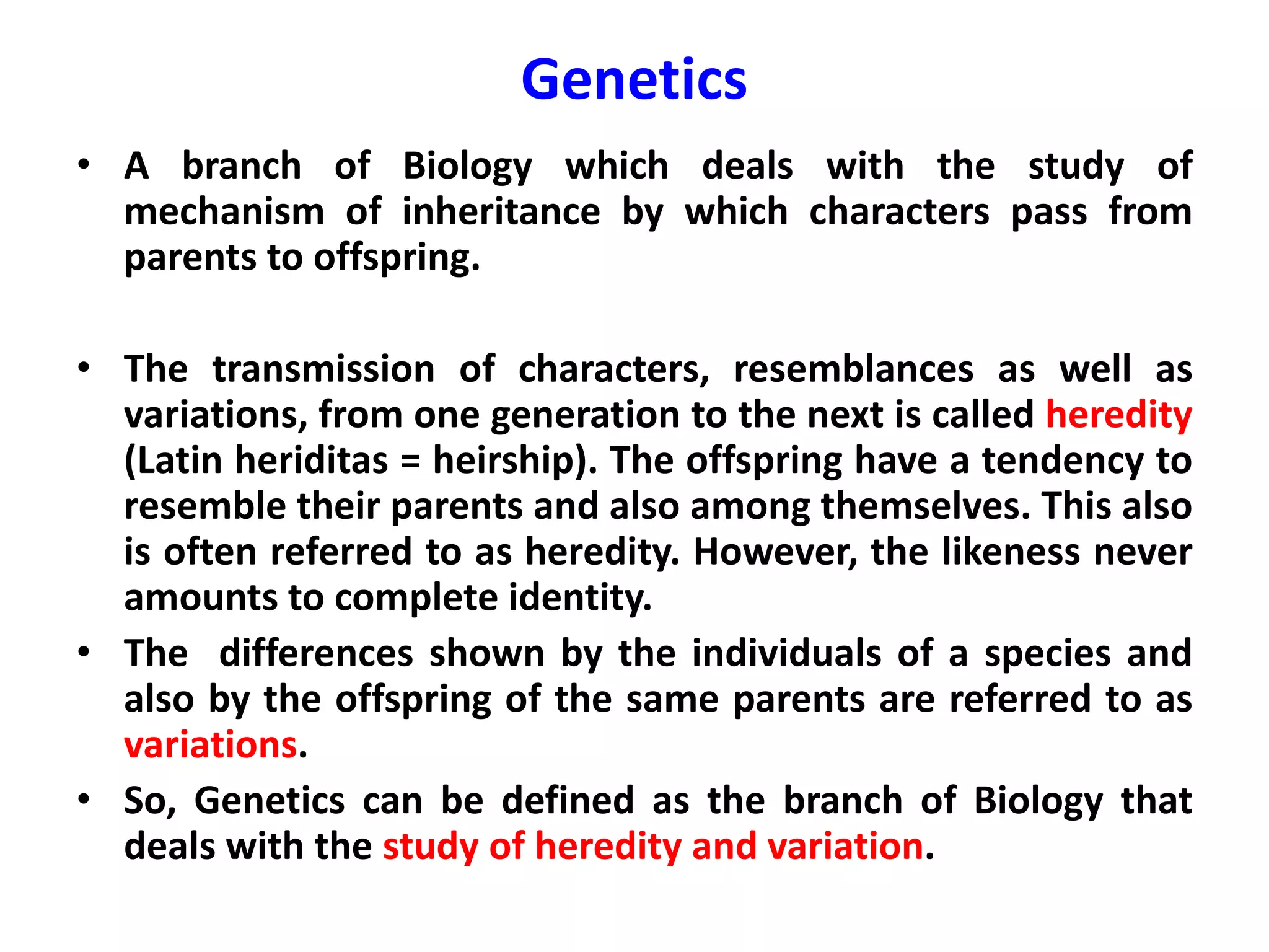 Genetics
• A branch of Biology which deals with the study of
mechanism of inheritance by which characters pass from
parents to offspring.
• The transmission of characters, resemblances as well as
variations, from one generation to the next is called heredity
(Latin heriditas = heirship). The offspring have a tendency to
resemble their parents and also among themselves. This also
is often referred to as heredity. However, the likeness never
amounts to complete identity.
• The differences shown by the individuals of a species and
also by the offspring of the same parents are referred to as
variations.
• So, Genetics can be defined as the branch of Biology that
deals with the study of heredity and variation.
 