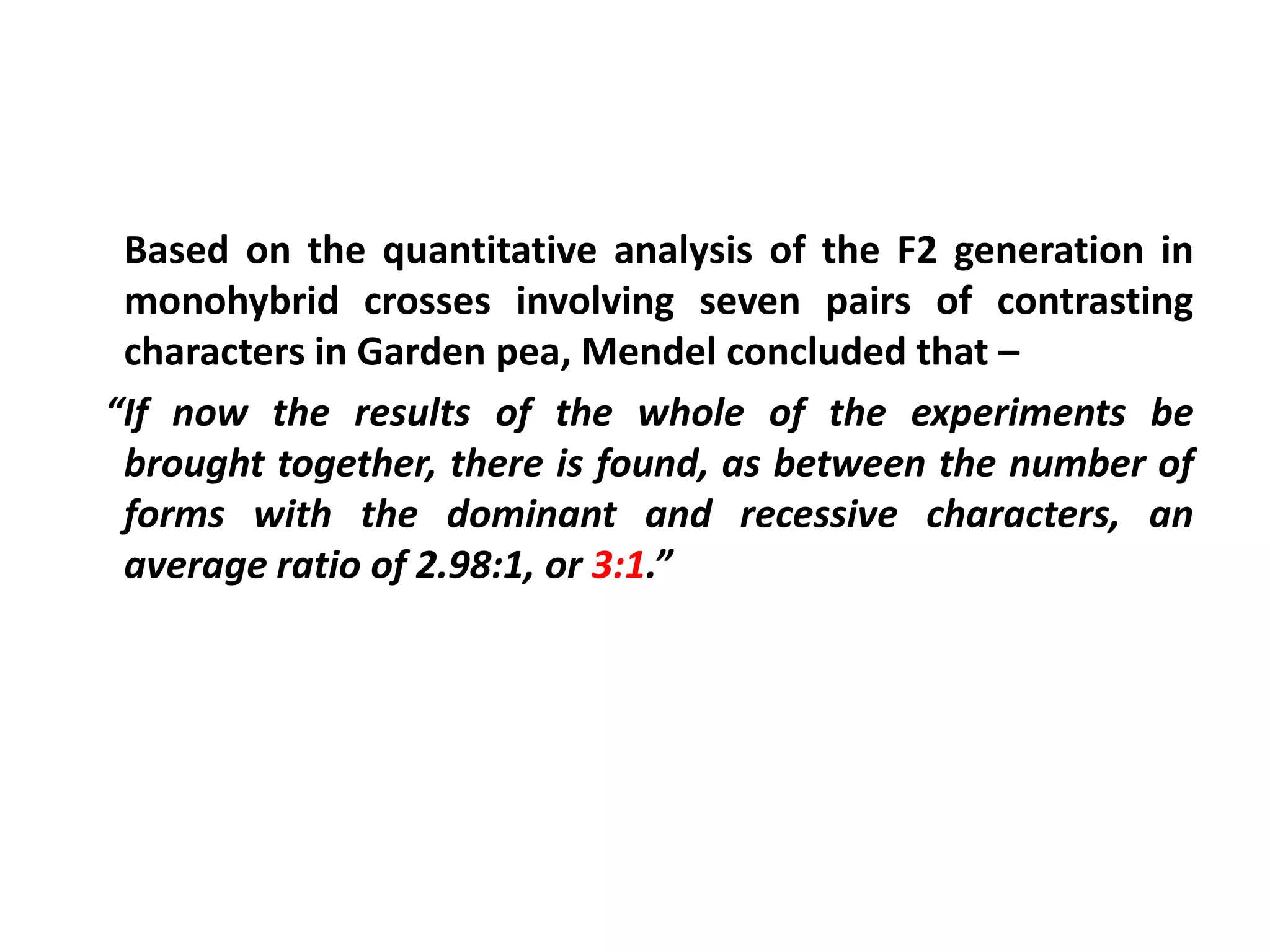 Based on the quantitative analysis of the F2 generation in
monohybrid crosses involving seven pairs of contrasting
characters in Garden pea, Mendel concluded that –
“If now the results of the whole of the experiments be
brought together, there is found, as between the number of
forms with the dominant and recessive characters, an
average ratio of 2.98:1, or 3:1.”
 