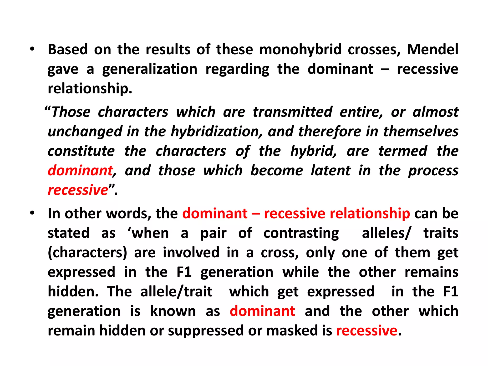 • Based on the results of these monohybrid crosses, Mendel
gave a generalization regarding the dominant – recessive
relationship.
“Those characters which are transmitted entire, or almost
unchanged in the hybridization, and therefore in themselves
constitute the characters of the hybrid, are termed the
dominant, and those which become latent in the process
recessive”.
• In other words, the dominant – recessive relationship can be
stated as ‘when a pair of contrasting alleles/ traits
(characters) are involved in a cross, only one of them get
expressed in the F1 generation while the other remains
hidden. The allele/trait which get expressed in the F1
generation is known as dominant and the other which
remain hidden or suppressed or masked is recessive.
 