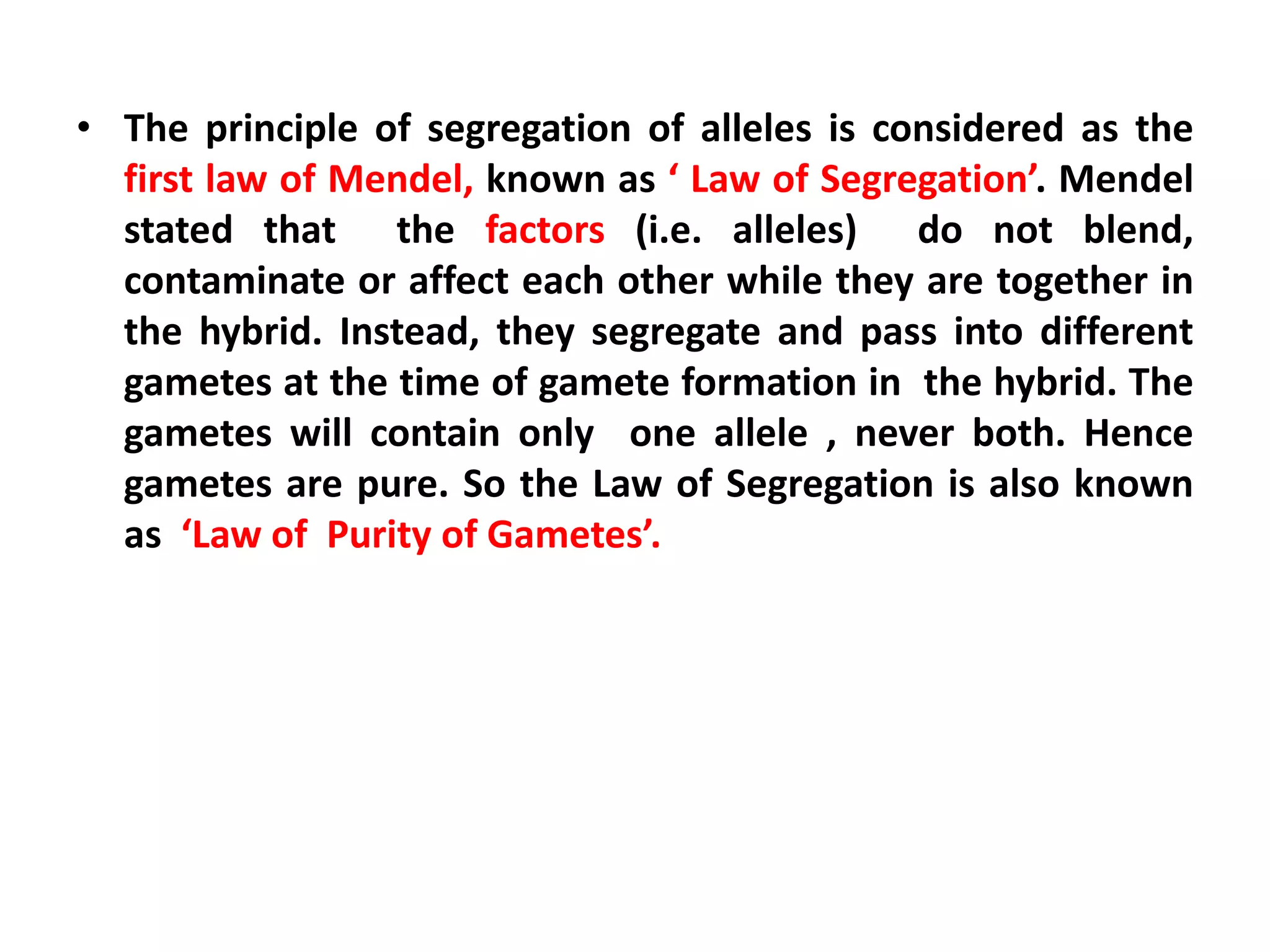 • The principle of segregation of alleles is considered as the
first law of Mendel, known as ‘ Law of Segregation’. Mendel
stated that the factors (i.e. alleles) do not blend,
contaminate or affect each other while they are together in
the hybrid. Instead, they segregate and pass into different
gametes at the time of gamete formation in the hybrid. The
gametes will contain only one allele , never both. Hence
gametes are pure. So the Law of Segregation is also known
as ‘Law of Purity of Gametes’.
 
