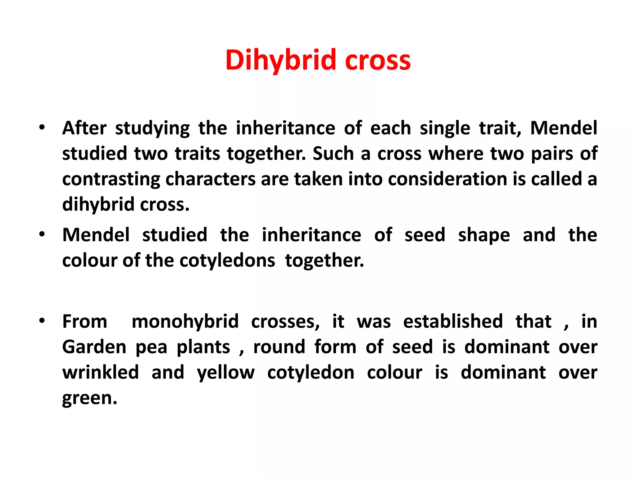 Dihybrid cross
• After studying the inheritance of each single trait, Mendel
studied two traits together. Such a cross where two pairs of
contrasting characters are taken into consideration is called a
dihybrid cross.
• Mendel studied the inheritance of seed shape and the
colour of the cotyledons together.
• From monohybrid crosses, it was established that , in
Garden pea plants , round form of seed is dominant over
wrinkled and yellow cotyledon colour is dominant over
green.
 