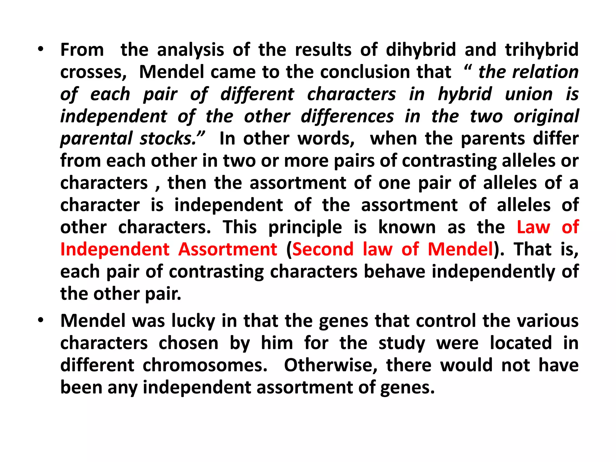 • From the analysis of the results of dihybrid and trihybrid
crosses, Mendel came to the conclusion that “ the relation
of each pair of different characters in hybrid union is
independent of the other differences in the two original
parental stocks.” In other words, when the parents differ
from each other in two or more pairs of contrasting alleles or
characters , then the assortment of one pair of alleles of a
character is independent of the assortment of alleles of
other characters. This principle is known as the Law of
Independent Assortment (Second law of Mendel). That is,
each pair of contrasting characters behave independently of
the other pair.
• Mendel was lucky in that the genes that control the various
characters chosen by him for the study were located in
different chromosomes. Otherwise, there would not have
been any independent assortment of genes.
 