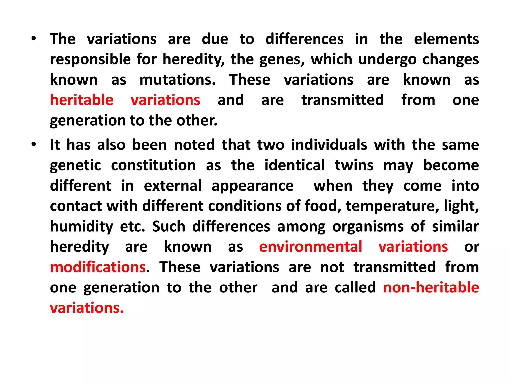 • The variations are due to differences in the elements
responsible for heredity, the genes, which undergo changes
known as mutations. These variations are known as
heritable variations and are transmitted from one
generation to the other.
• It has also been noted that two individuals with the same
genetic constitution as the identical twins may become
different in external appearance when they come into
contact with different conditions of food, temperature, light,
humidity etc. Such differences among organisms of similar
heredity are known as environmental variations or
modifications. These variations are not transmitted from
one generation to the other and are called non-heritable
variations.
 