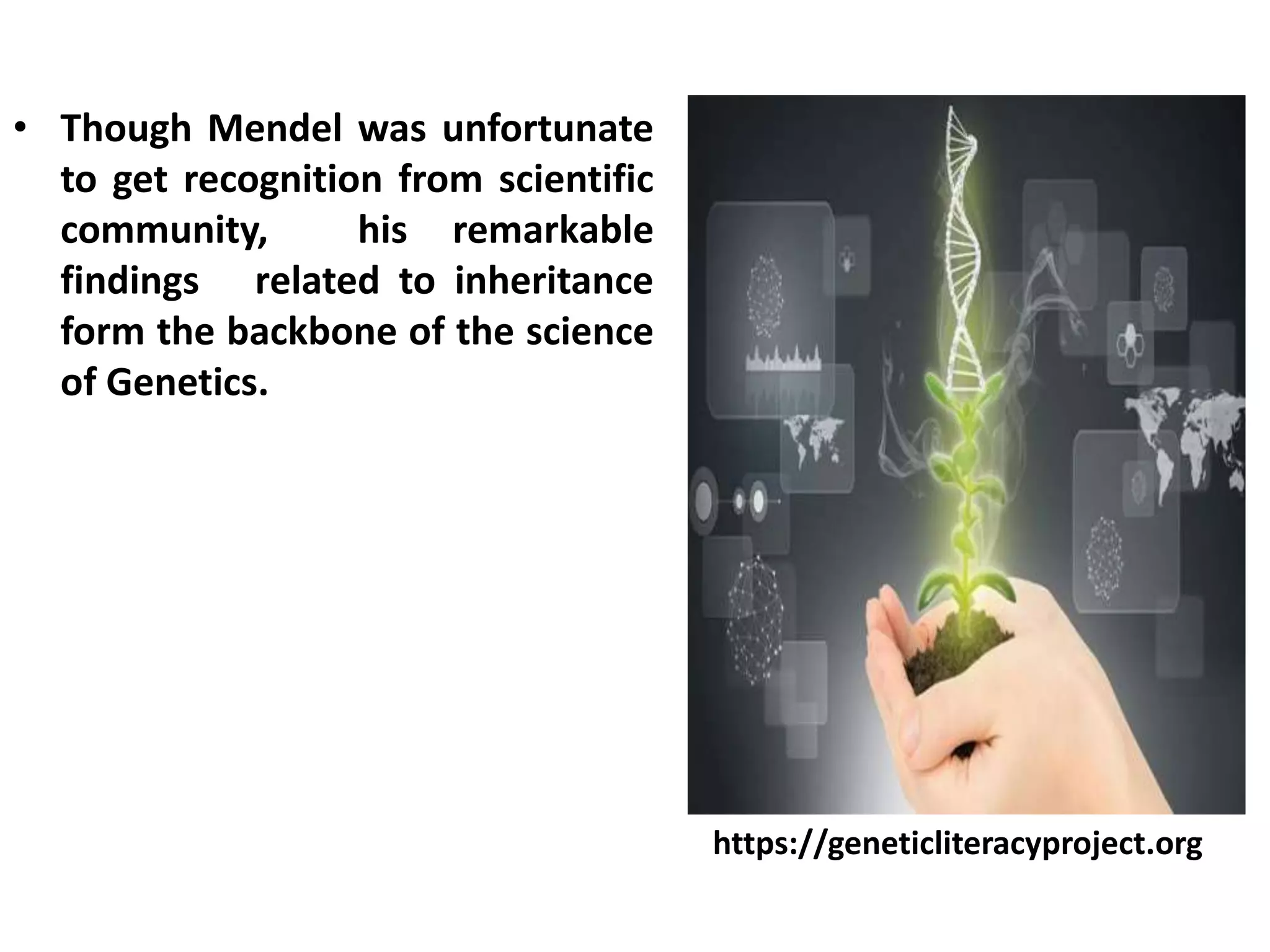 • Though Mendel was unfortunate
to get recognition from scientific
community, his remarkable
findings related to inheritance
form the backbone of the science
of Genetics.
https://geneticliteracyproject.org
 