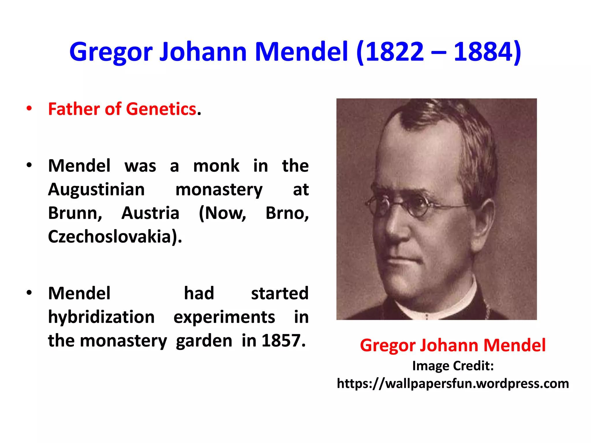 Gregor Johann Mendel (1822 – 1884)
• Father of Genetics.
• Mendel was a monk in the
Augustinian monastery at
Brunn, Austria (Now, Brno,
Czechoslovakia).
• Mendel had started
hybridization experiments in
the monastery garden in 1857. Gregor Johann Mendel
Image Credit:
https://wallpapersfun.wordpress.com
 