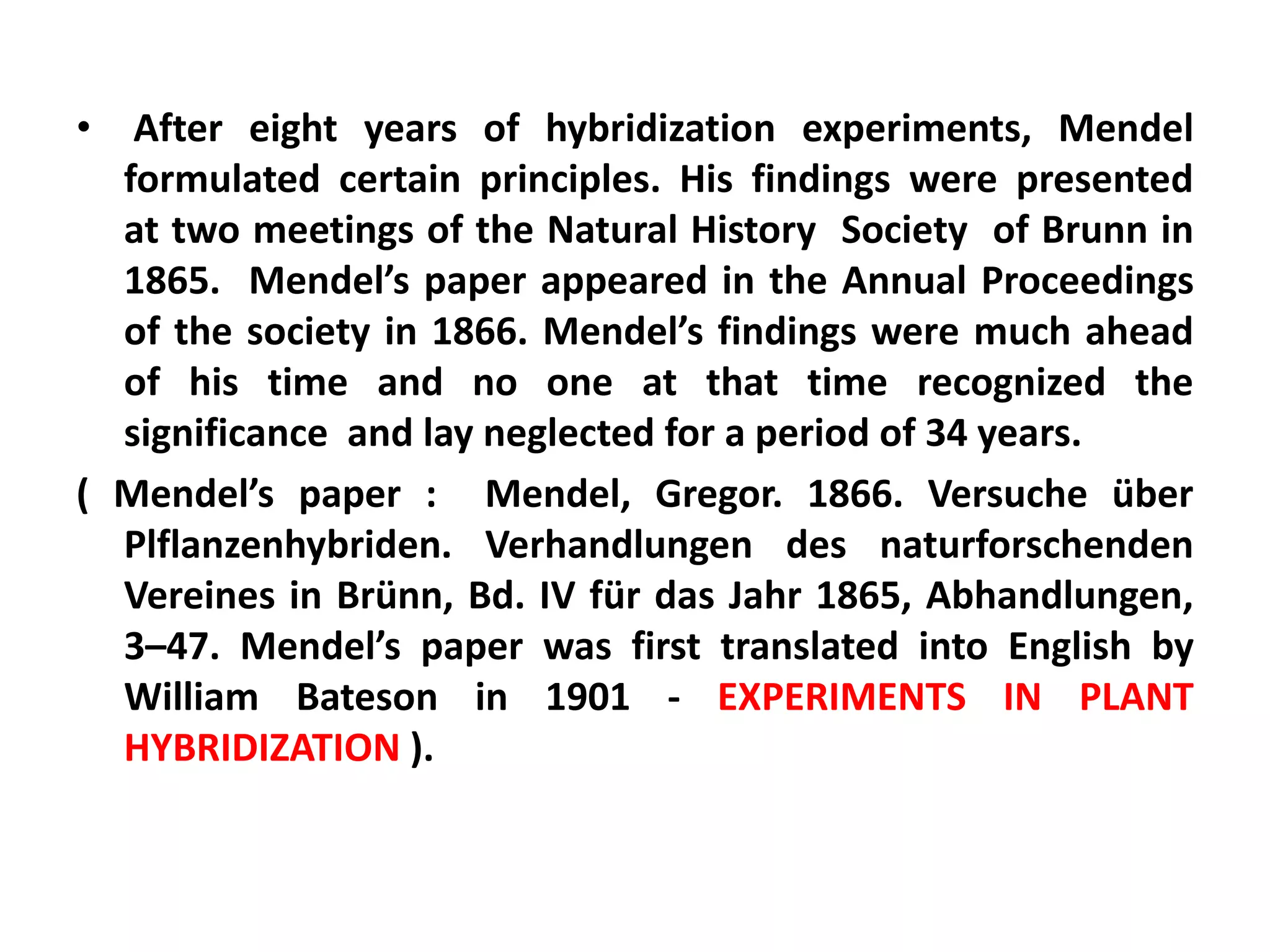 • After eight years of hybridization experiments, Mendel
formulated certain principles. His findings were presented
at two meetings of the Natural History Society of Brunn in
1865. Mendel’s paper appeared in the Annual Proceedings
of the society in 1866. Mendel’s findings were much ahead
of his time and no one at that time recognized the
significance and lay neglected for a period of 34 years.
( Mendel’s paper : Mendel, Gregor. 1866. Versuche über
Plflanzenhybriden. Verhandlungen des naturforschenden
Vereines in Brünn, Bd. IV für das Jahr 1865, Abhandlungen,
3–47. Mendel’s paper was first translated into English by
William Bateson in 1901 - EXPERIMENTS IN PLANT
HYBRIDIZATION ).
 