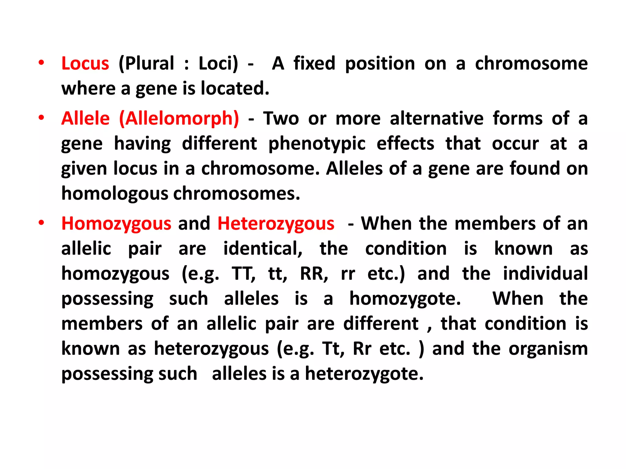 • Locus (Plural : Loci) - A fixed position on a chromosome
where a gene is located.
• Allele (Allelomorph) - Two or more alternative forms of a
gene having different phenotypic effects that occur at a
given locus in a chromosome. Alleles of a gene are found on
homologous chromosomes.
• Homozygous and Heterozygous - When the members of an
allelic pair are identical, the condition is known as
homozygous (e.g. TT, tt, RR, rr etc.) and the individual
possessing such alleles is a homozygote. When the
members of an allelic pair are different , that condition is
known as heterozygous (e.g. Tt, Rr etc. ) and the organism
possessing such alleles is a heterozygote.
 