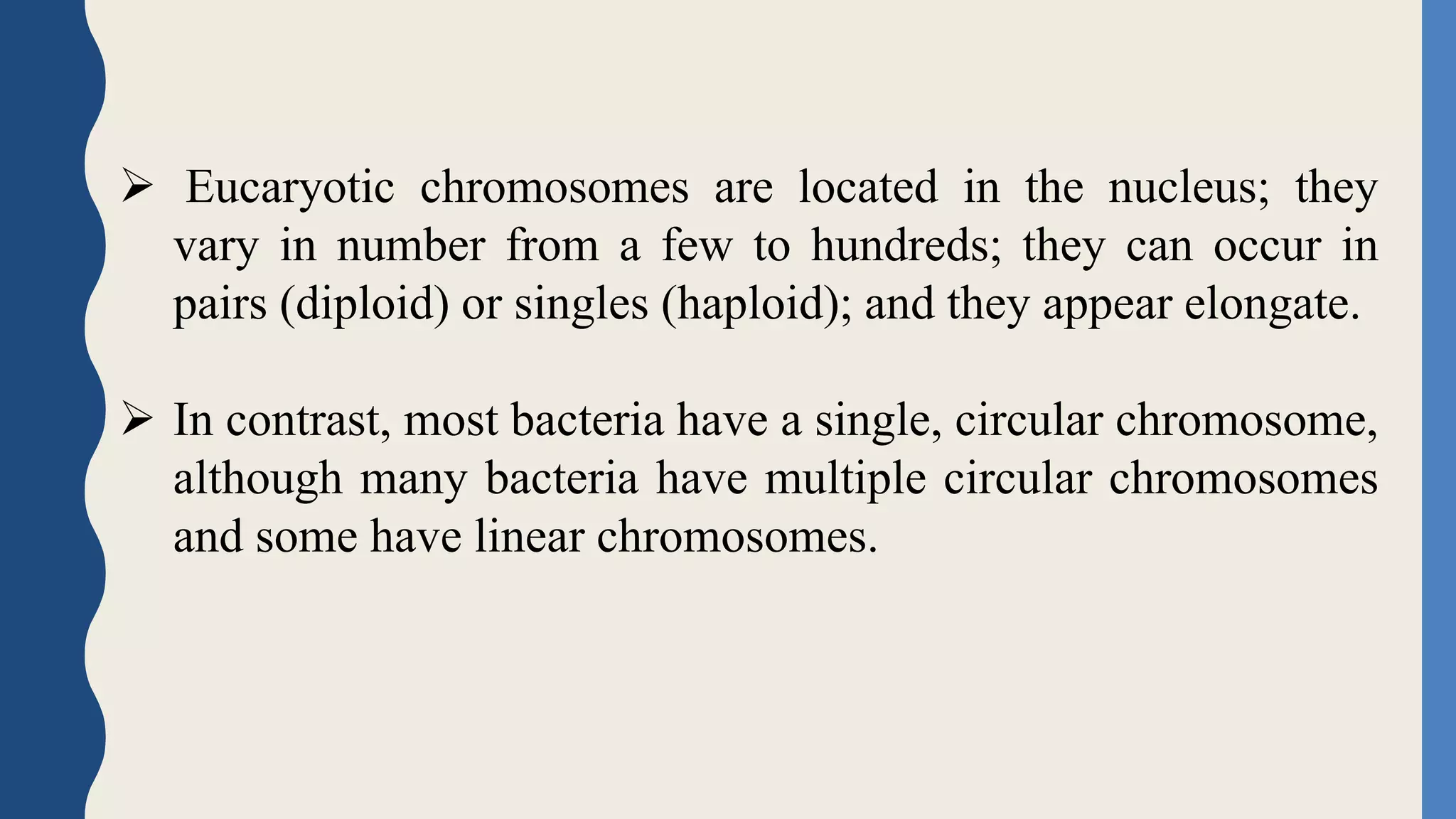  Eucaryotic chromosomes are located in the nucleus; they
vary in number from a few to hundreds; they can occur in
pairs (diploid) or singles (haploid); and they appear elongate.
 In contrast, most bacteria have a single, circular chromosome,
although many bacteria have multiple circular chromosomes
and some have linear chromosomes.
 