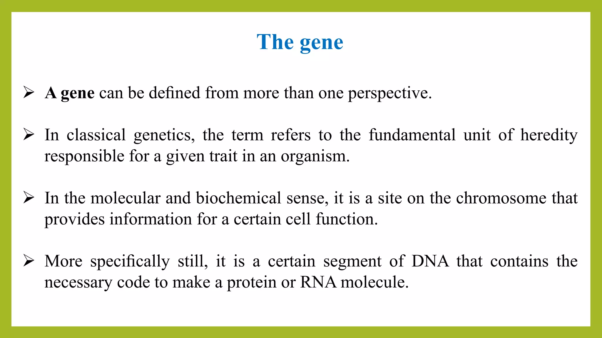 The gene
 A gene can be deﬁned from more than one perspective.
 In classical genetics, the term refers to the fundamental unit of heredity
responsible for a given trait in an organism.
 In the molecular and biochemical sense, it is a site on the chromosome that
provides information for a certain cell function.
 More speciﬁcally still, it is a certain segment of DNA that contains the
necessary code to make a protein or RNA molecule.
 
