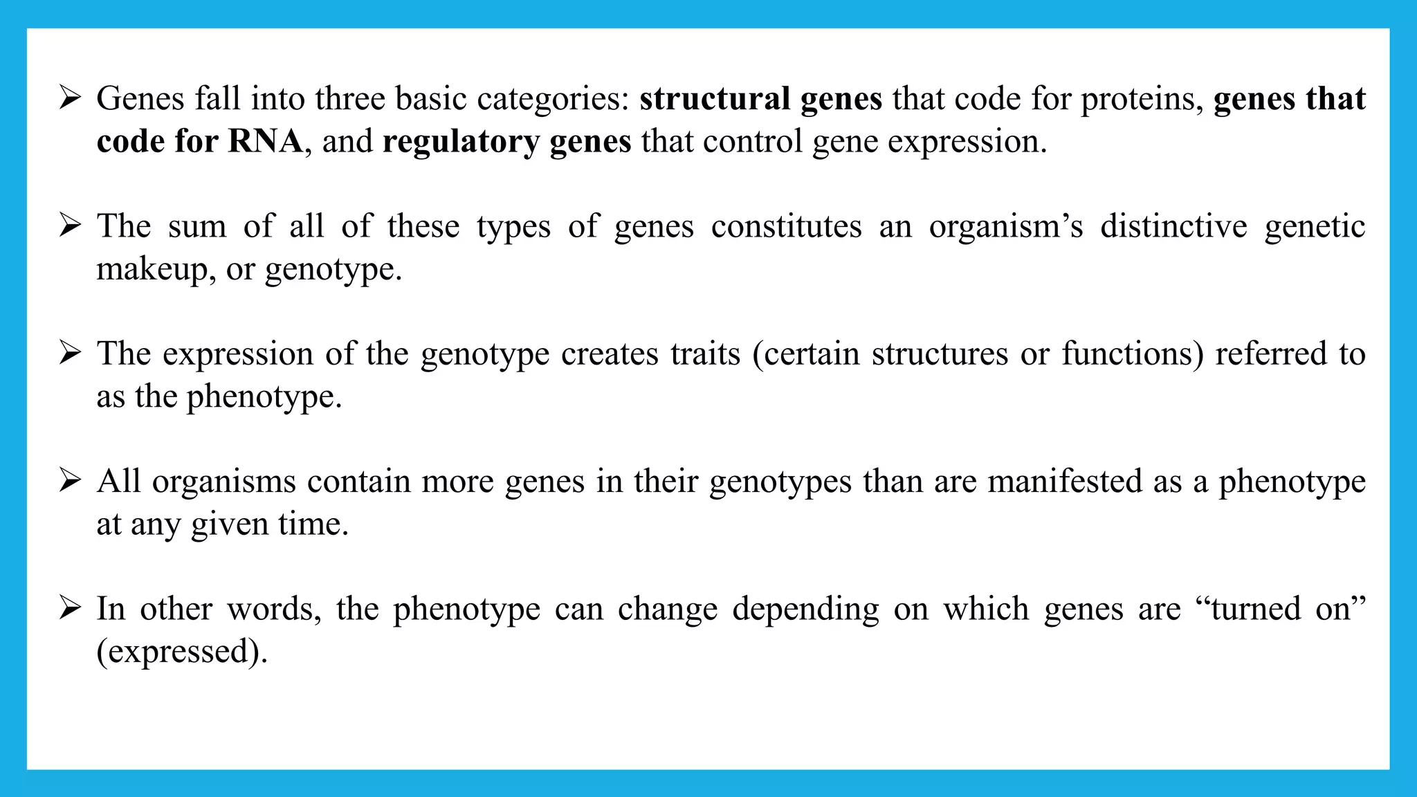  Genes fall into three basic categories: structural genes that code for proteins, genes that
code for RNA, and regulatory genes that control gene expression.
 The sum of all of these types of genes constitutes an organism’s distinctive genetic
makeup, or genotype.
 The expression of the genotype creates traits (certain structures or functions) referred to
as the phenotype.
 All organisms contain more genes in their genotypes than are manifested as a phenotype
at any given time.
 In other words, the phenotype can change depending on which genes are “turned on”
(expressed).
 