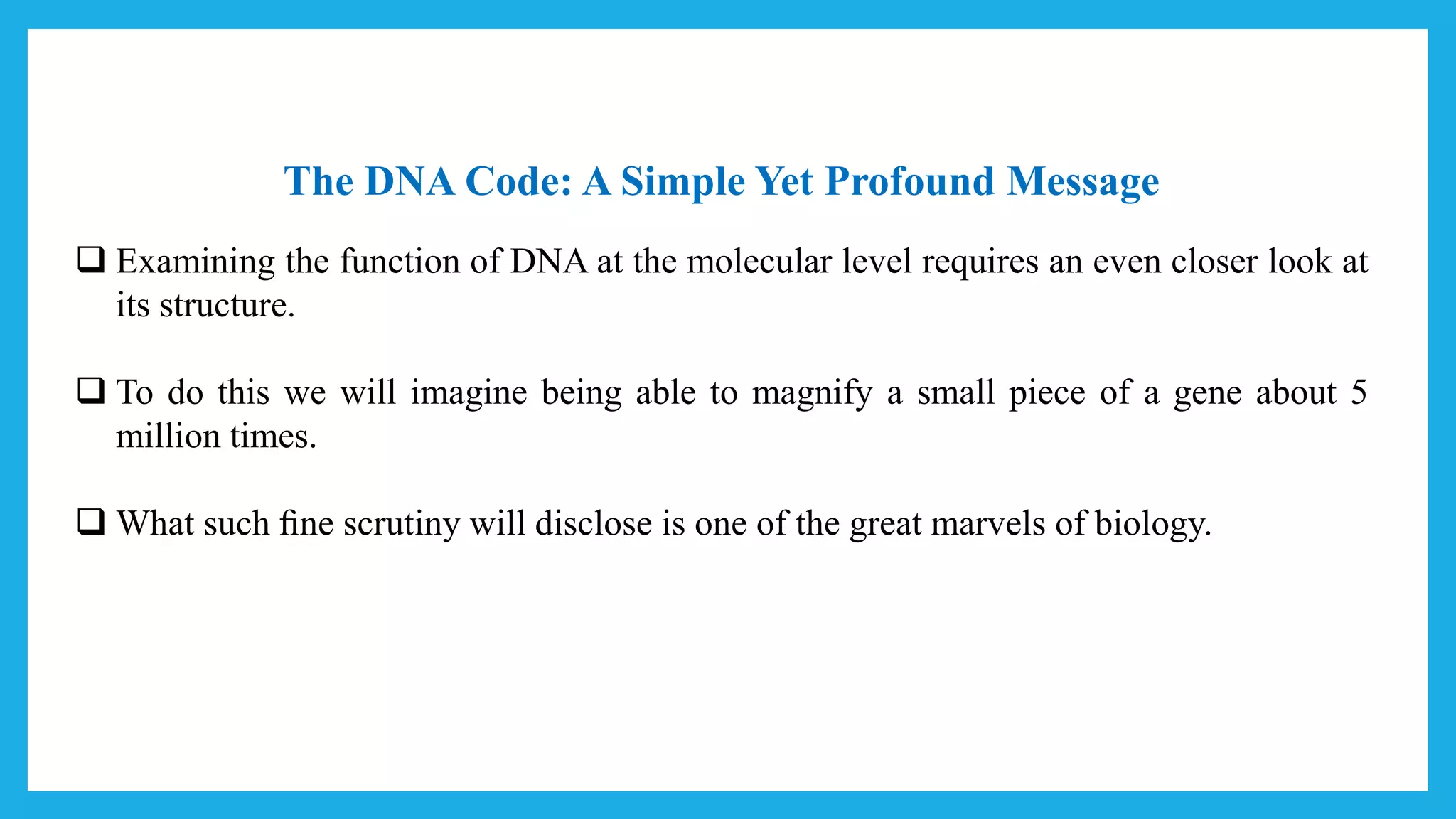 The DNA Code: A Simple Yet Profound Message
 Examining the function of DNA at the molecular level requires an even closer look at
its structure.
 To do this we will imagine being able to magnify a small piece of a gene about 5
million times.
 What such ﬁne scrutiny will disclose is one of the great marvels of biology.
 