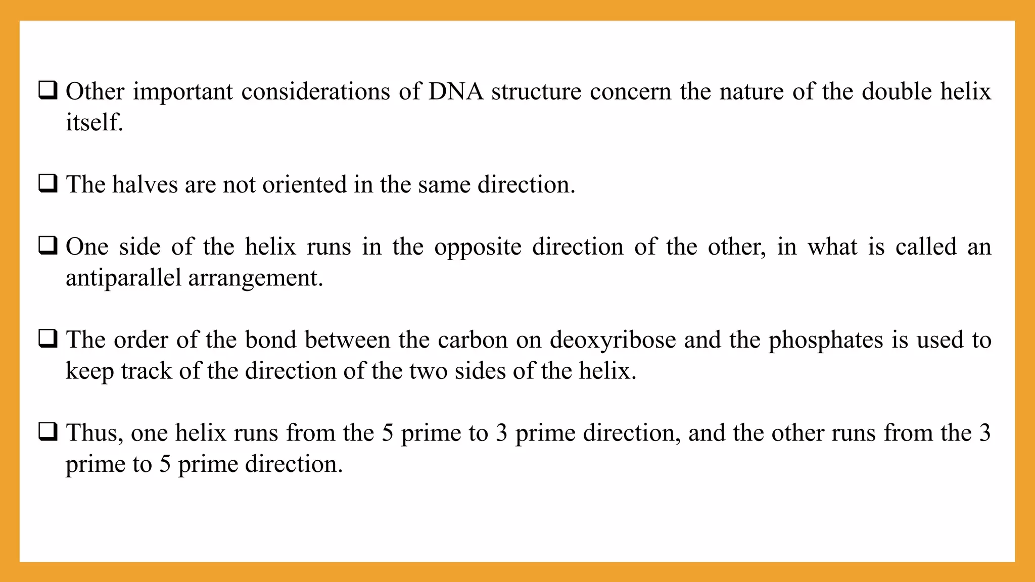  Other important considerations of DNA structure concern the nature of the double helix
itself.
 The halves are not oriented in the same direction.
 One side of the helix runs in the opposite direction of the other, in what is called an
antiparallel arrangement.
 The order of the bond between the carbon on deoxyribose and the phosphates is used to
keep track of the direction of the two sides of the helix.
 Thus, one helix runs from the 5 prime to 3 prime direction, and the other runs from the 3
prime to 5 prime direction.
 