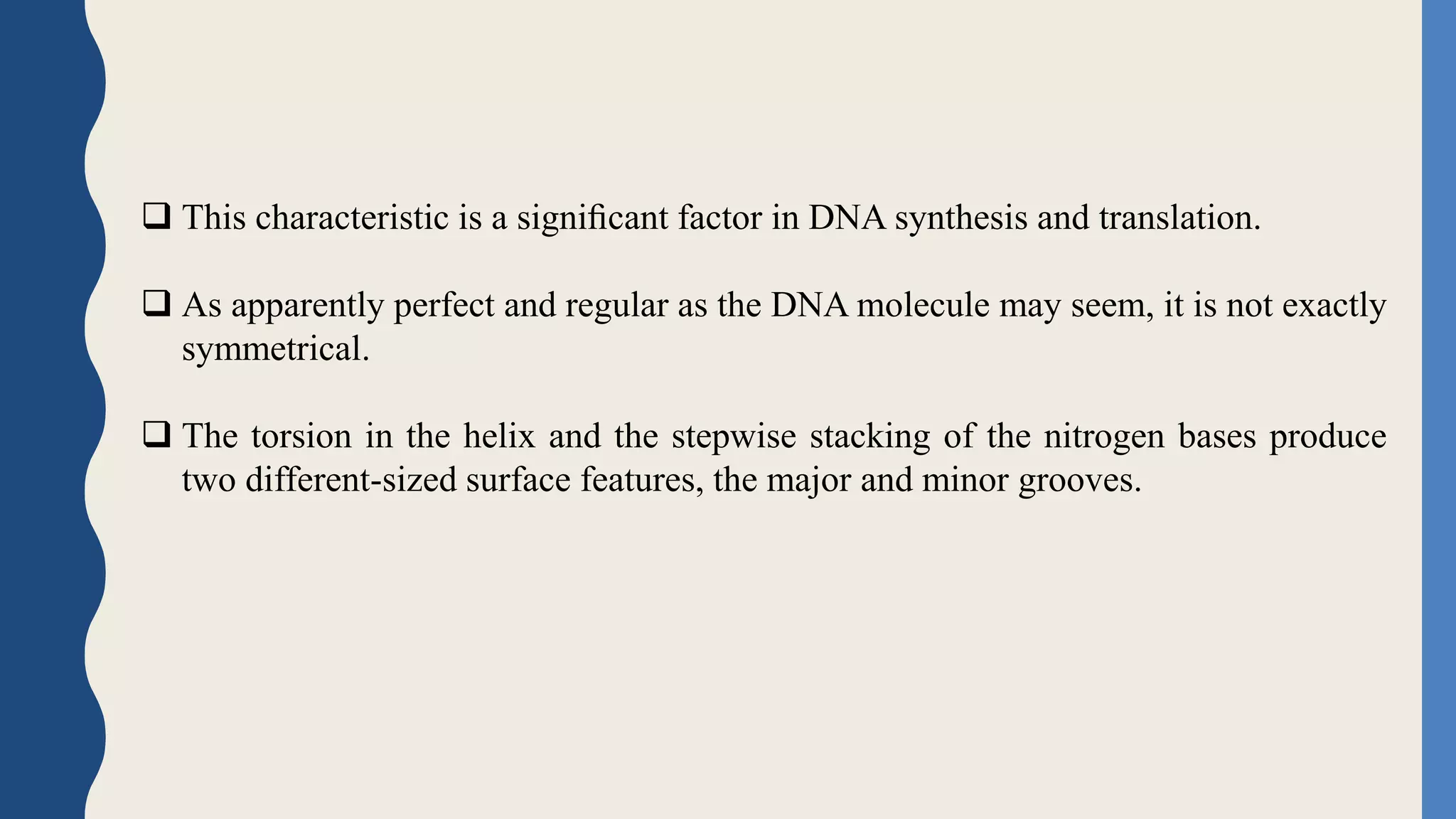 This characteristic is a signiﬁcant factor in DNA synthesis and translation.
 As apparently perfect and regular as the DNA molecule may seem, it is not exactly
symmetrical.
 The torsion in the helix and the stepwise stacking of the nitrogen bases produce
two different-sized surface features, the major and minor grooves.
 