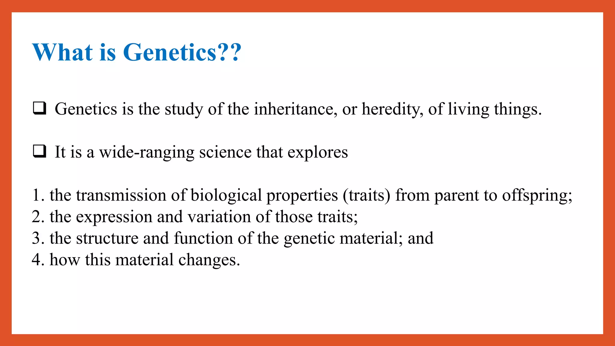 What is Genetics??
 Genetics is the study of the inheritance, or heredity, of living things.
 It is a wide-ranging science that explores
1. the transmission of biological properties (traits) from parent to offspring;
2. the expression and variation of those traits;
3. the structure and function of the genetic material; and
4. how this material changes.
 