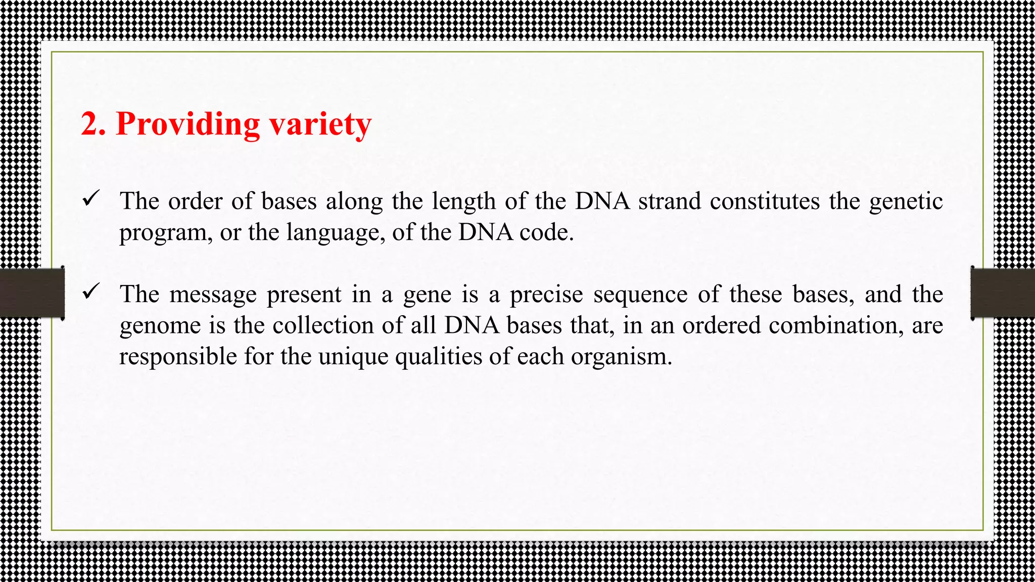 2. Providing variety
 The order of bases along the length of the DNA strand constitutes the genetic
program, or the language, of the DNA code.
 The message present in a gene is a precise sequence of these bases, and the
genome is the collection of all DNA bases that, in an ordered combination, are
responsible for the unique qualities of each organism.
 
