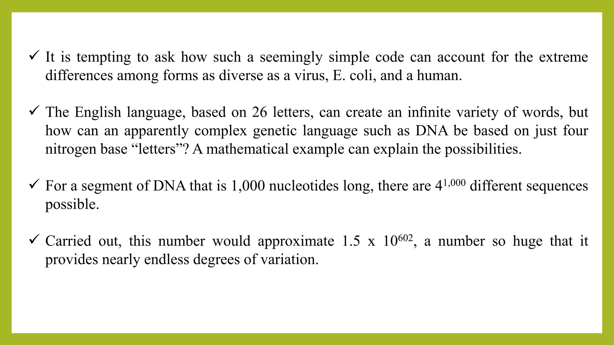  It is tempting to ask how such a seemingly simple code can account for the extreme
differences among forms as diverse as a virus, E. coli, and a human.
 The English language, based on 26 letters, can create an inﬁnite variety of words, but
how can an apparently complex genetic language such as DNA be based on just four
nitrogen base “letters”? A mathematical example can explain the possibilities.
 For a segment of DNA that is 1,000 nucleotides long, there are 41,000 different sequences
possible.
 Carried out, this number would approximate 1.5 x 10602, a number so huge that it
provides nearly endless degrees of variation.
 