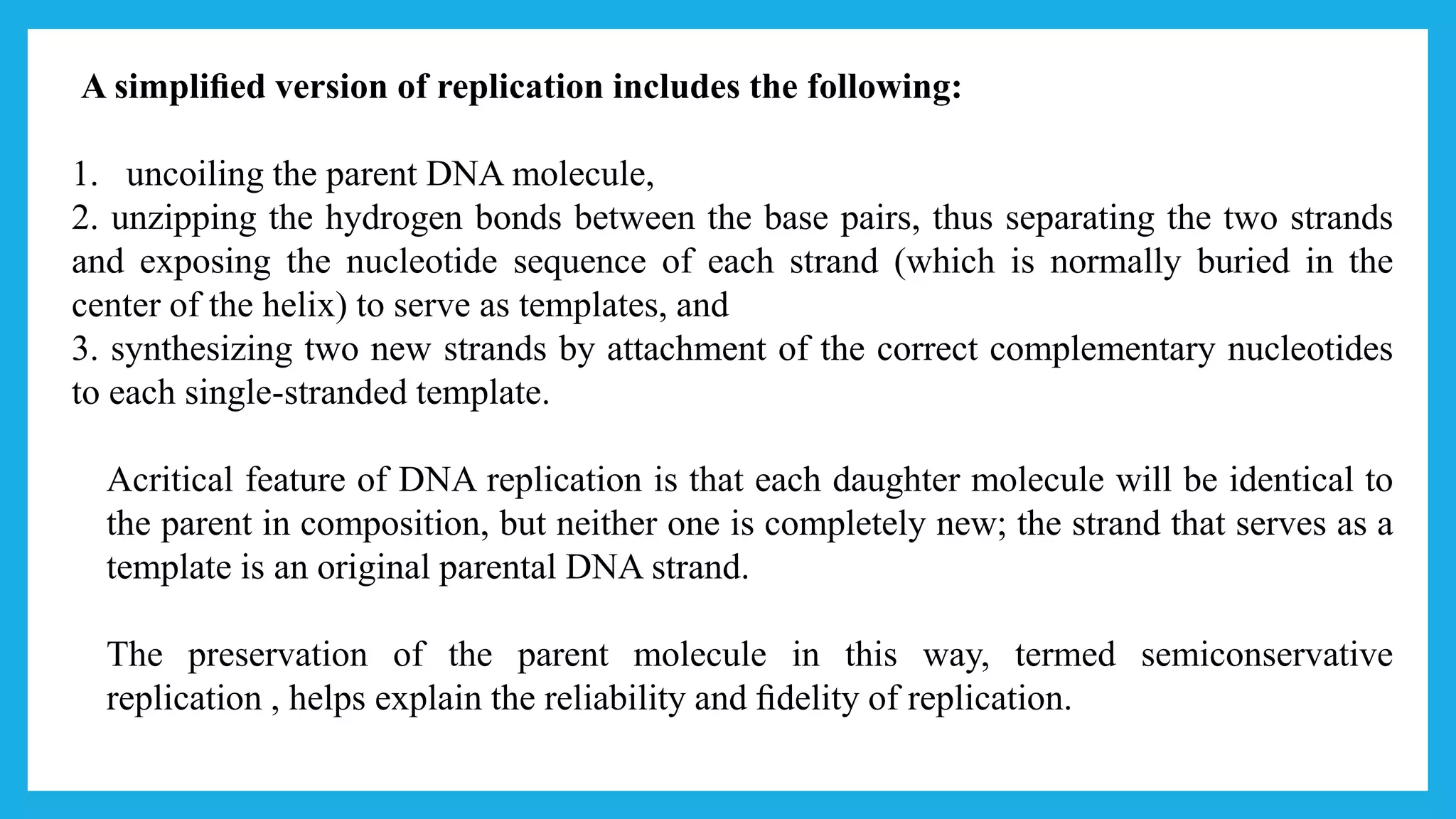A simpliﬁed version of replication includes the following:
1. uncoiling the parent DNA molecule,
2. unzipping the hydrogen bonds between the base pairs, thus separating the two strands
and exposing the nucleotide sequence of each strand (which is normally buried in the
center of the helix) to serve as templates, and
3. synthesizing two new strands by attachment of the correct complementary nucleotides
to each single-stranded template.
Acritical feature of DNA replication is that each daughter molecule will be identical to
the parent in composition, but neither one is completely new; the strand that serves as a
template is an original parental DNA strand.
The preservation of the parent molecule in this way, termed semiconservative
replication , helps explain the reliability and ﬁdelity of replication.
 