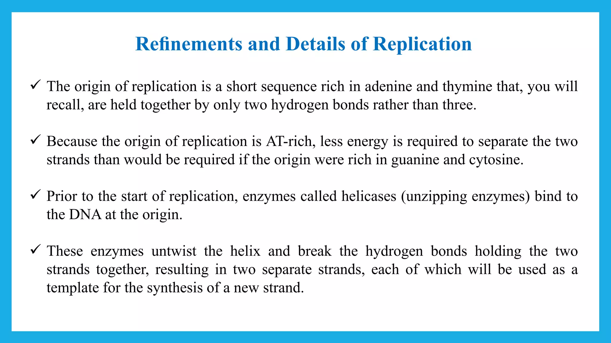 Reﬁnements and Details of Replication
 The origin of replication is a short sequence rich in adenine and thymine that, you will
recall, are held together by only two hydrogen bonds rather than three.
 Because the origin of replication is AT-rich, less energy is required to separate the two
strands than would be required if the origin were rich in guanine and cytosine.
 Prior to the start of replication, enzymes called helicases (unzipping enzymes) bind to
the DNA at the origin.
 These enzymes untwist the helix and break the hydrogen bonds holding the two
strands together, resulting in two separate strands, each of which will be used as a
template for the synthesis of a new strand.
 