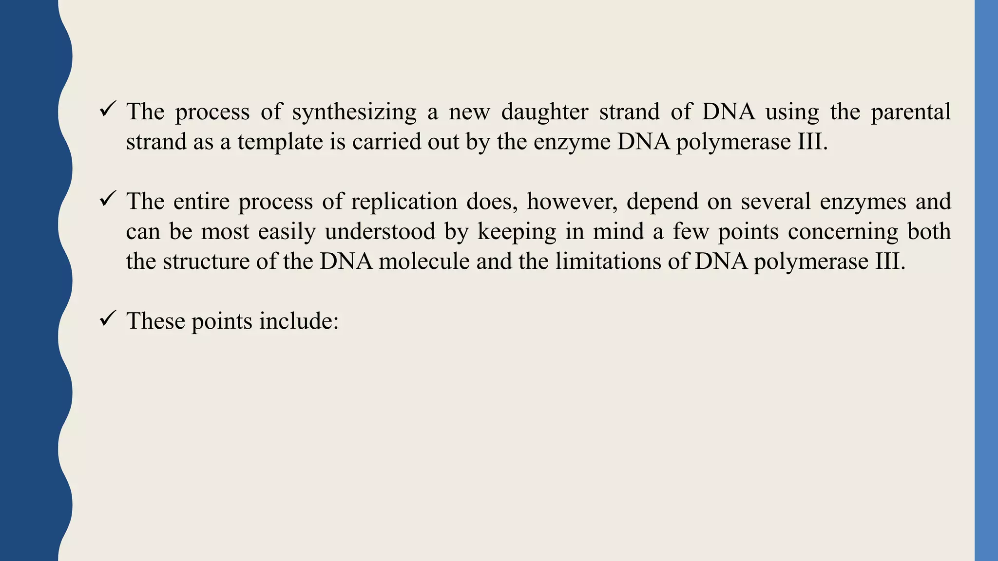  The process of synthesizing a new daughter strand of DNA using the parental
strand as a template is carried out by the enzyme DNA polymerase III.
 The entire process of replication does, however, depend on several enzymes and
can be most easily understood by keeping in mind a few points concerning both
the structure of the DNA molecule and the limitations of DNA polymerase III.
 These points include:
 