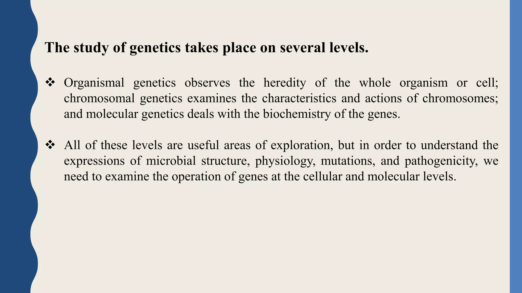 The study of genetics takes place on several levels.
 Organismal genetics observes the heredity of the whole organism or cell;
chromosomal genetics examines the characteristics and actions of chromosomes;
and molecular genetics deals with the biochemistry of the genes.
 All of these levels are useful areas of exploration, but in order to understand the
expressions of microbial structure, physiology, mutations, and pathogenicity, we
need to examine the operation of genes at the cellular and molecular levels.
 