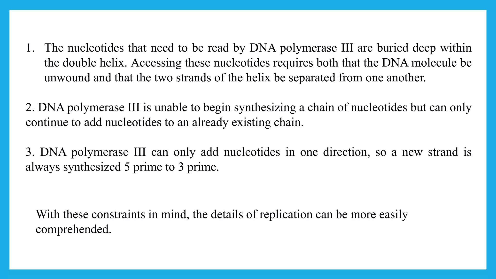 1. The nucleotides that need to be read by DNA polymerase III are buried deep within
the double helix. Accessing these nucleotides requires both that the DNA molecule be
unwound and that the two strands of the helix be separated from one another.
2. DNA polymerase III is unable to begin synthesizing a chain of nucleotides but can only
continue to add nucleotides to an already existing chain.
3. DNA polymerase III can only add nucleotides in one direction, so a new strand is
always synthesized 5 prime to 3 prime.
With these constraints in mind, the details of replication can be more easily
comprehended.
 