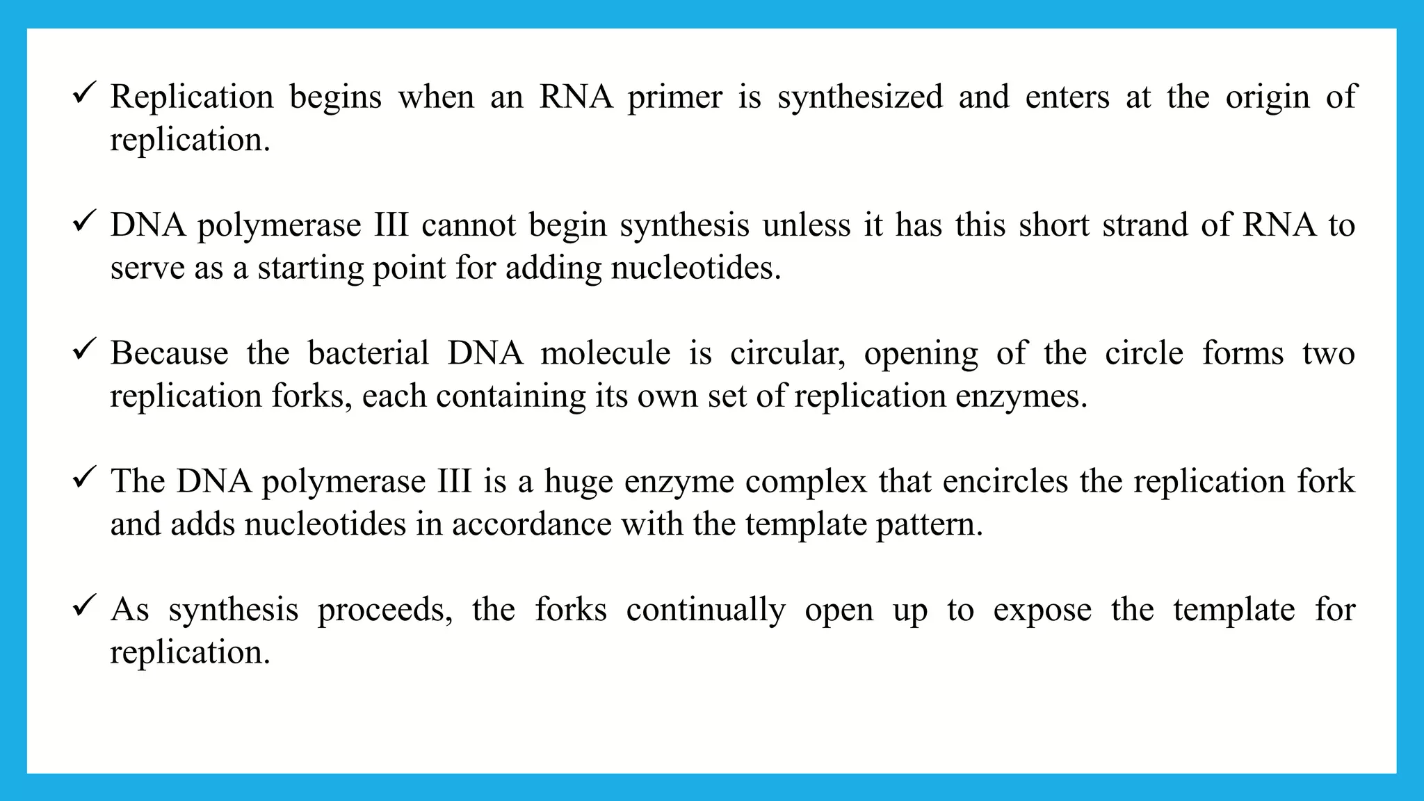  Replication begins when an RNA primer is synthesized and enters at the origin of
replication.
 DNA polymerase III cannot begin synthesis unless it has this short strand of RNA to
serve as a starting point for adding nucleotides.
 Because the bacterial DNA molecule is circular, opening of the circle forms two
replication forks, each containing its own set of replication enzymes.
 The DNA polymerase III is a huge enzyme complex that encircles the replication fork
and adds nucleotides in accordance with the template pattern.
 As synthesis proceeds, the forks continually open up to expose the template for
replication.
 