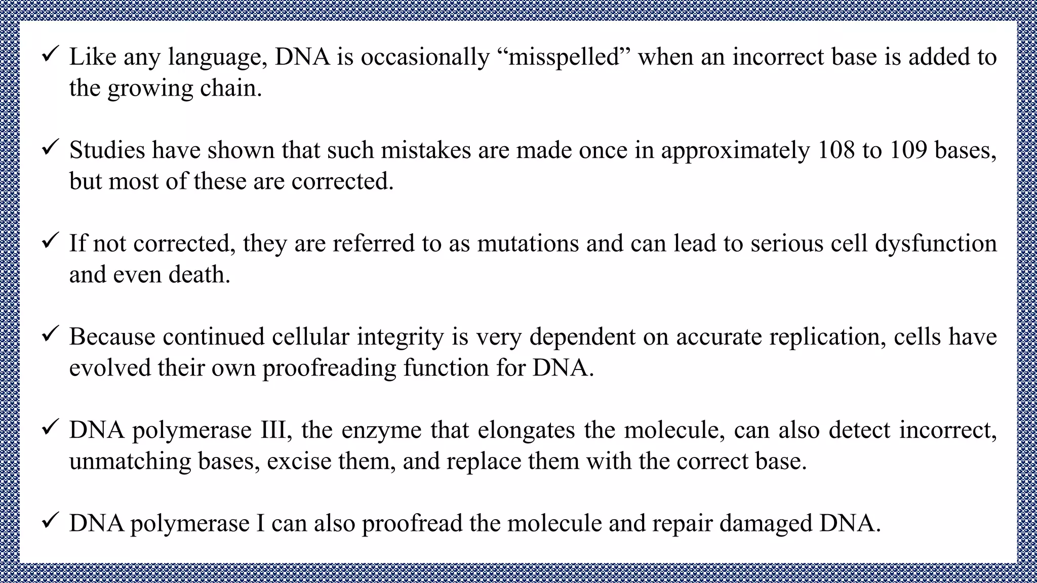  Like any language, DNA is occasionally “misspelled” when an incorrect base is added to
the growing chain.
 Studies have shown that such mistakes are made once in approximately 108 to 109 bases,
but most of these are corrected.
 If not corrected, they are referred to as mutations and can lead to serious cell dysfunction
and even death.
 Because continued cellular integrity is very dependent on accurate replication, cells have
evolved their own proofreading function for DNA.
 DNA polymerase III, the enzyme that elongates the molecule, can also detect incorrect,
unmatching bases, excise them, and replace them with the correct base.
 DNA polymerase I can also proofread the molecule and repair damaged DNA.
 