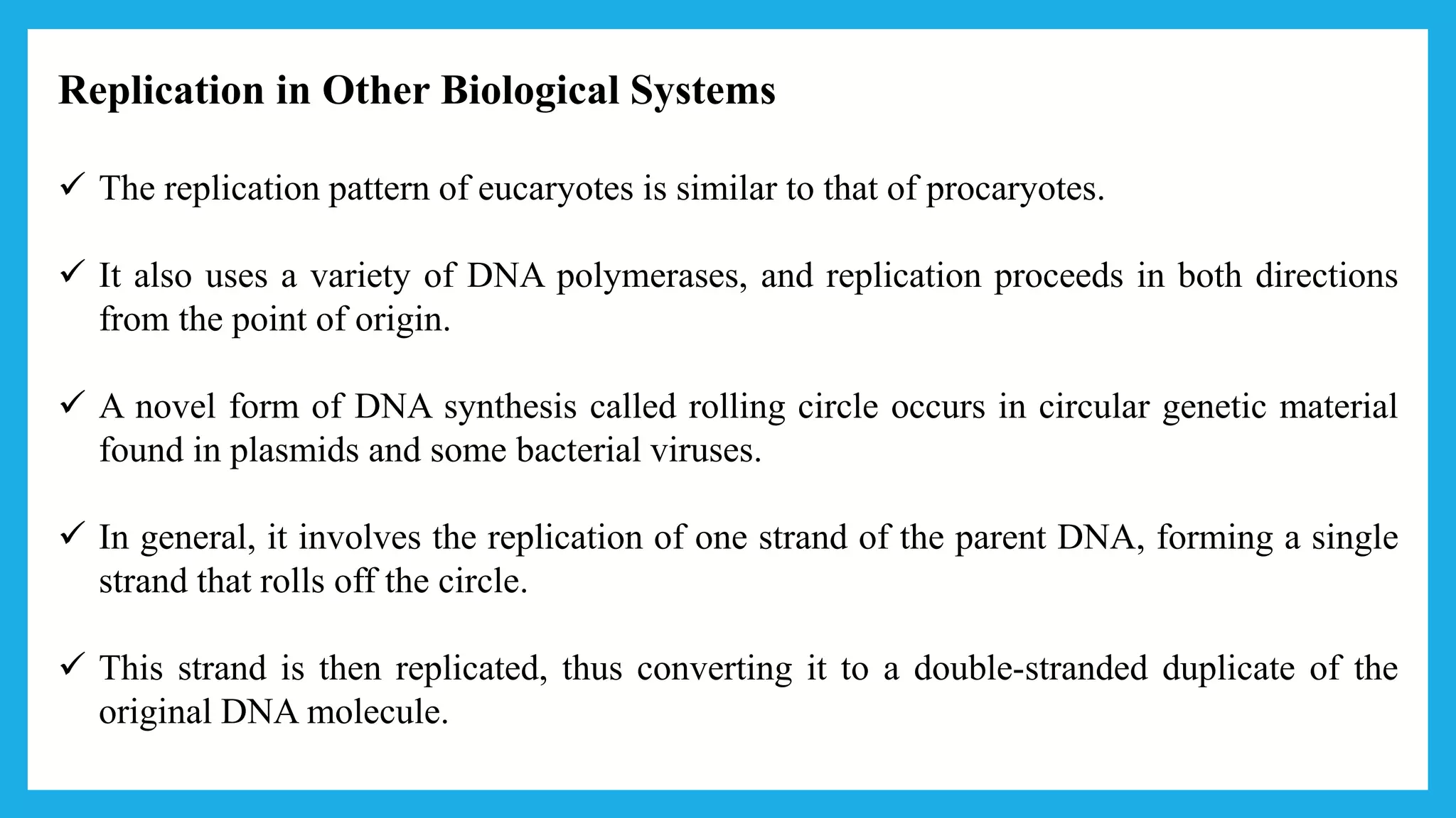 Replication in Other Biological Systems
 The replication pattern of eucaryotes is similar to that of procaryotes.
 It also uses a variety of DNA polymerases, and replication proceeds in both directions
from the point of origin.
 A novel form of DNA synthesis called rolling circle occurs in circular genetic material
found in plasmids and some bacterial viruses.
 In general, it involves the replication of one strand of the parent DNA, forming a single
strand that rolls off the circle.
 This strand is then replicated, thus converting it to a double-stranded duplicate of the
original DNA molecule.
 