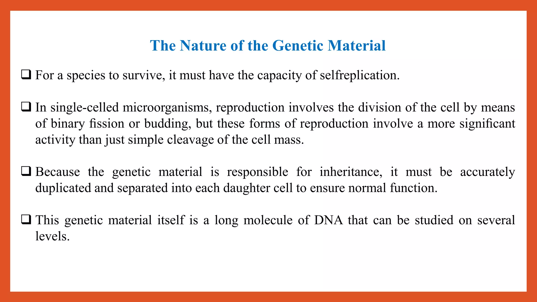 The Nature of the Genetic Material
 For a species to survive, it must have the capacity of selfreplication.
 In single-celled microorganisms, reproduction involves the division of the cell by means
of binary ﬁssion or budding, but these forms of reproduction involve a more signiﬁcant
activity than just simple cleavage of the cell mass.
 Because the genetic material is responsible for inheritance, it must be accurately
duplicated and separated into each daughter cell to ensure normal function.
 This genetic material itself is a long molecule of DNA that can be studied on several
levels.
 