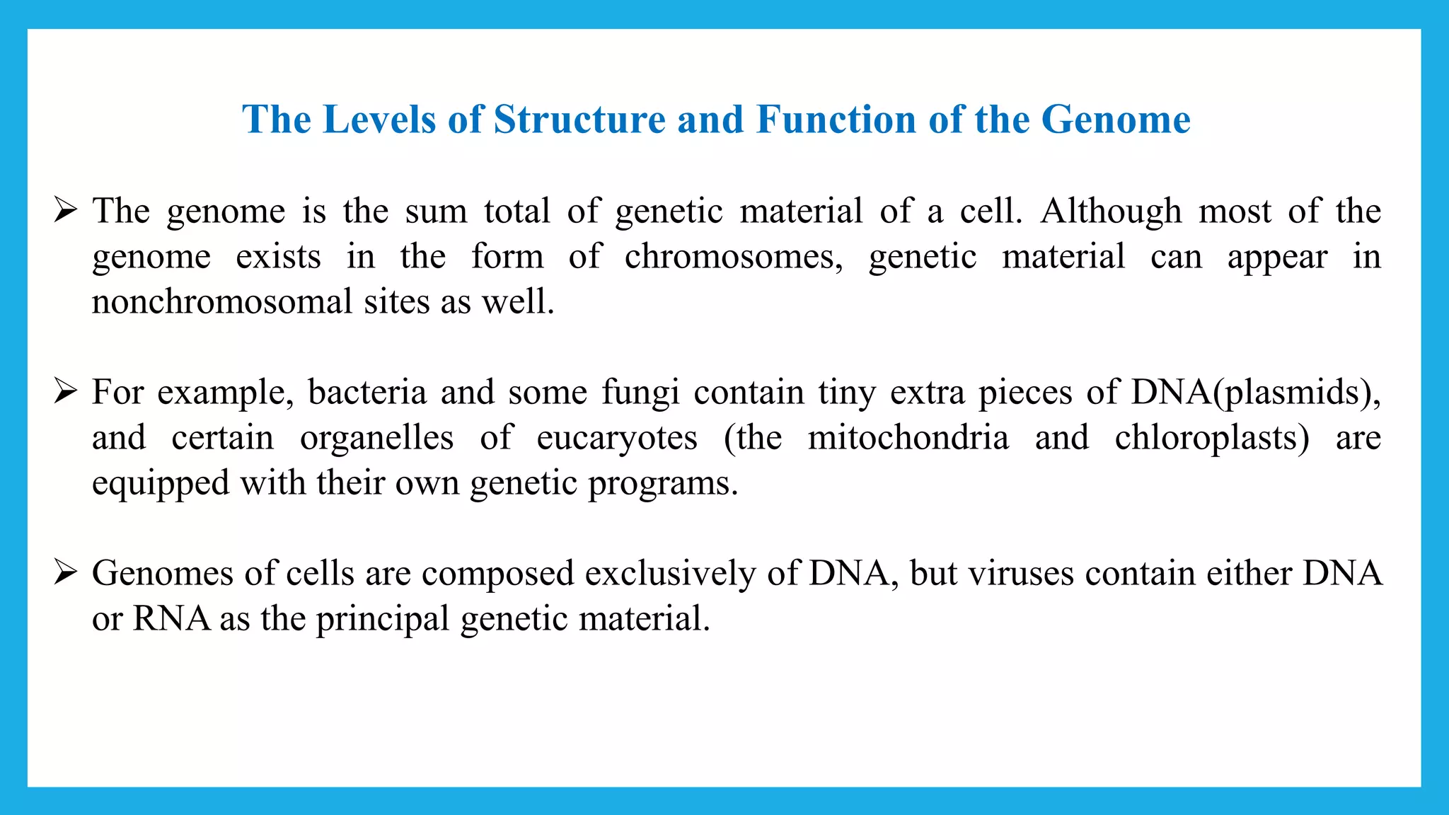 The Levels of Structure and Function of the Genome
 The genome is the sum total of genetic material of a cell. Although most of the
genome exists in the form of chromosomes, genetic material can appear in
nonchromosomal sites as well.
 For example, bacteria and some fungi contain tiny extra pieces of DNA(plasmids),
and certain organelles of eucaryotes (the mitochondria and chloroplasts) are
equipped with their own genetic programs.
 Genomes of cells are composed exclusively of DNA, but viruses contain either DNA
or RNA as the principal genetic material.
 